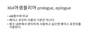 X64어셈블리어 prologue, epilogue
• x86함수와 비교
• 베이스 포인터 사용이 기본은 아니다.
• 함수 내부에서 편리하게 사용하고 싶으면 베이스 포인터를
사용한다.
 