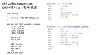 void Test()
{
INT64 c = Add_ASM_RBP(1, 2);
}
AsmTest64.exe!Test(void):
sub rsp,38h
mov edx,2
mov ecx,1
call Add_ASM_RBP
mov qword ptr [c],rax
add rsp,38h
ret
AsmTest64.exe! Add_ASM_RBP(QWORD, QWORD):
push rbp
mov rbp,rsp
add rsp,0FFFFFFFFFFFFFFE0h
mov qword ptr [a],rcx
mov qword ptr [b],rdx
add rcx,rdx
mov qword ptr [c],rcx
mov rax,qword ptr [c]
leave
ret
Add_ASM_RBP PROC a:QWORD, b:QWORD
LOCAL c:QWORD
LOCAL d:QWORD
LOCAL e:QWORD
LOCAL f:QWORD
mov a,rcx
mov b,rdx
add rcx,rdx
mov c, rcx
mov rax,c
ret
Add_ASM_RBP ENDP
x64 calling convention,
C/C++에서 asm함수 호출
 