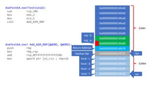 Caller
Callee
AsmTest64.exe!Test(void):
sub rsp,38h
mov edx,2
mov ecx,1
call Add_ASM_RBP
AsmTest64.exe! Add_ASM_RBP(QWORD, QWORD):
push rbp
mov rbp,rsp
add rsp,0FFFFFFFFFFFFFFE0h
mov qword ptr [a],rcx ; rbp+16
0x000000000014feb8
0x000000000014feb0
0x000000000014fea8
0x000000000014fea0
0x000000000014fe98
0x000000000014fe90
0x000000000014fe88
0x000000000014fe80
0x000000000014fe78
0x000000000014ff70
0x000000000014fe68
0x000000000014fe60
0x000000000014fe58
0x000000000014fe50
backup rbp
Return Address
rbp
arg : a
rsp
local : c
local : d
local : e
local : f
arg : b
 