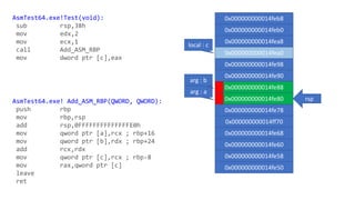 AsmTest64.exe!Test(void):
sub rsp,38h
mov edx,2
mov ecx,1
call Add_ASM_RBP
mov dword ptr [c],eax
AsmTest64.exe! Add_ASM_RBP(QWORD, QWORD):
push rbp
mov rbp,rsp
add rsp,0FFFFFFFFFFFFFFE0h
mov qword ptr [a],rcx ; rbp+16
mov qword ptr [b],rdx ; rbp+24
add rcx,rdx
mov qword ptr [c],rcx ; rbp-8
mov rax,qword ptr [c]
leave
ret
0x000000000014feb8
0x000000000014feb0
0x000000000014fea8
0x000000000014fea0
0x000000000014fe98
0x000000000014fe90
0x000000000014fe88
0x000000000014fe80
0x000000000014fe78
0x000000000014ff70
0x000000000014fe68
0x000000000014fe60
0x000000000014fe58
0x000000000014fe50
arg : a
arg : b
rsp
local : c
 