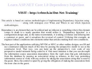 Learn ASP.NET Core 1.0 Dependency Injection
VISIT : http://crbtech.in/Dot-Net-Training/
This article is based on various methodologies of implementing Dependency Injection using
ASP.NET Core 1.0 along with strategies over When and Where to use which Injection
methodologies.
Dependency is an element that can be utilized and an infusion is something where this element
comes to death to a needy question that would utilize it. ‘Dependency Injection’ is a
configuration design and, as the name recommends, it is taking a reliance and infusing into
a customer or guest, and it actualizes the reversal of control. Utilizing this example, an
engineer infuses conditions into elements rather than articles making their own conditions.
The best part of the applications utilizing MVVM or MVC or other outline designs, use DI and
use constructor infusion much of the time by passing the perspective model to see at the
constructor level. That way, you can keep up the perspective’s view code of any
perspective model rationale being coded in it. One more situation is that you can decouple
the information source association dependency from the vault class that gets information
from the database by passing an association string as reliance, in this way permitting
information source to work with any archive by taking the association string that is sent by
the guest. Here, the control is upset by giving the obligation of making the association from
the store class to the guest.
 