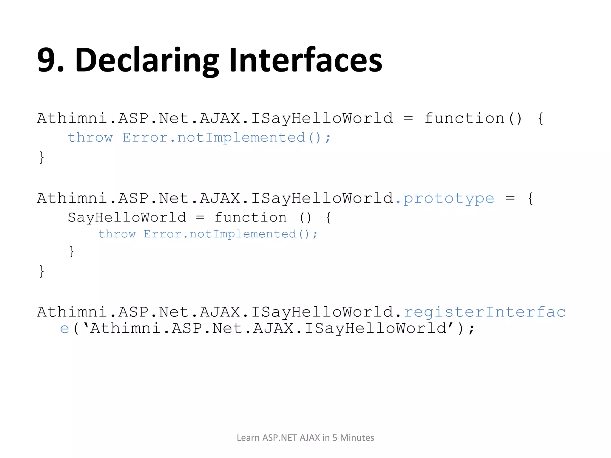 9. Declaring Interfaces Athimni.ASP.Net.AJAX.ISayHelloWorld = function() { throw Error.notImplemented(); } Athimni.ASP.Net.AJAX.ISayHelloWorld .prototype = { SayHelloWorld = function () { throw Error.notImplemented(); } } Athimni.ASP.Net.AJAX.ISayHelloWorld. registerInterface (‘Athimni.ASP.Net.AJAX.ISayHelloWorld’); Learn ASP.NET AJAX in 5 Minutes 