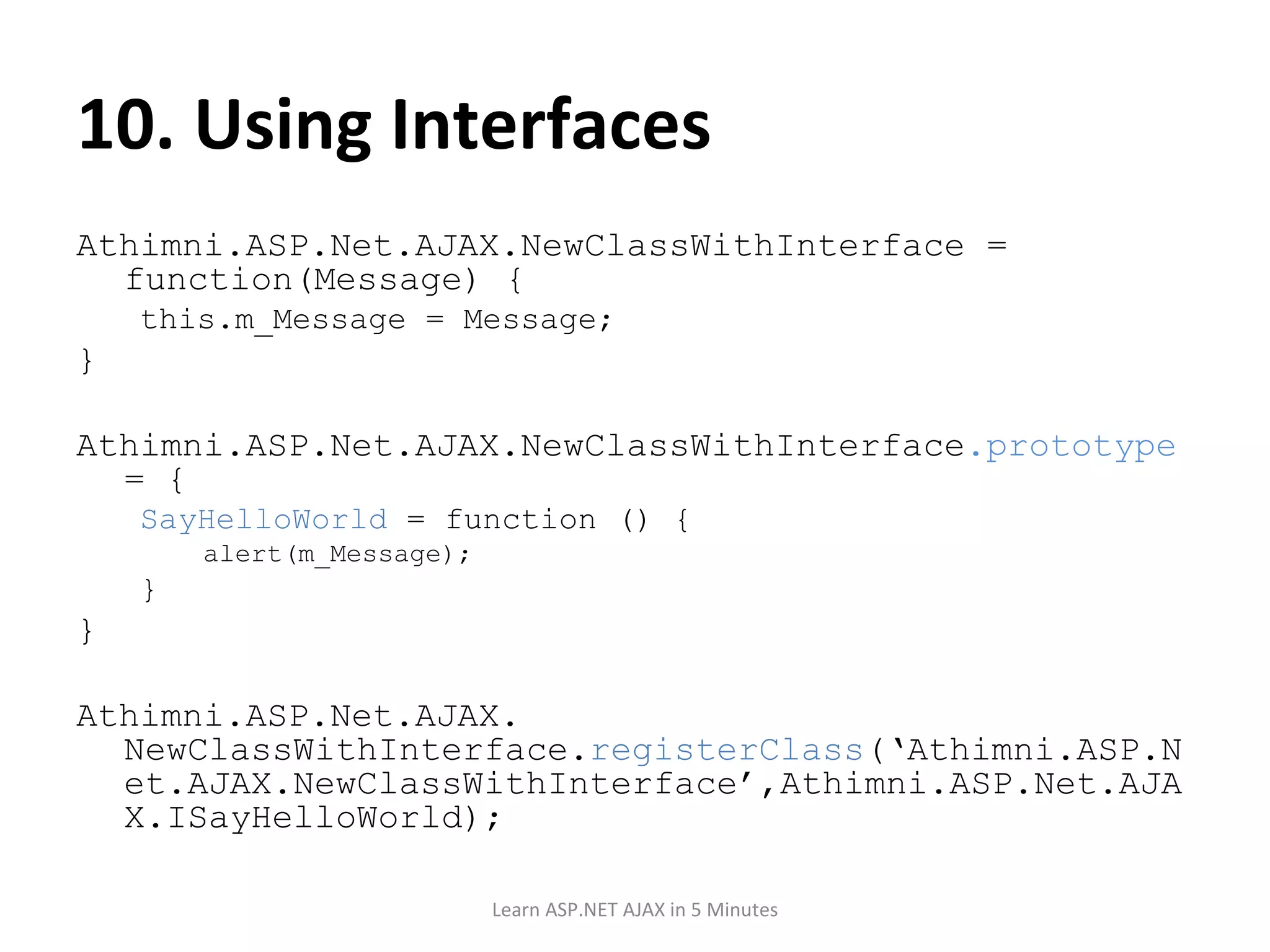 10. Using Interfaces Athimni.ASP.Net.AJAX.NewClassWithInterface = function(Message) { this.m_Message = Message; } Athimni.ASP.Net.AJAX.NewClassWithInterface .prototype = { SayHelloWorld = function () { alert(m_Message); } } Athimni.ASP.Net.AJAX. NewClassWithInterface. registerClass (‘Athimni.ASP.Net.AJAX.NewClassWithInterface’,Athimni.ASP.Net.AJAX.ISayHelloWorld); Learn ASP.NET AJAX in 5 Minutes 