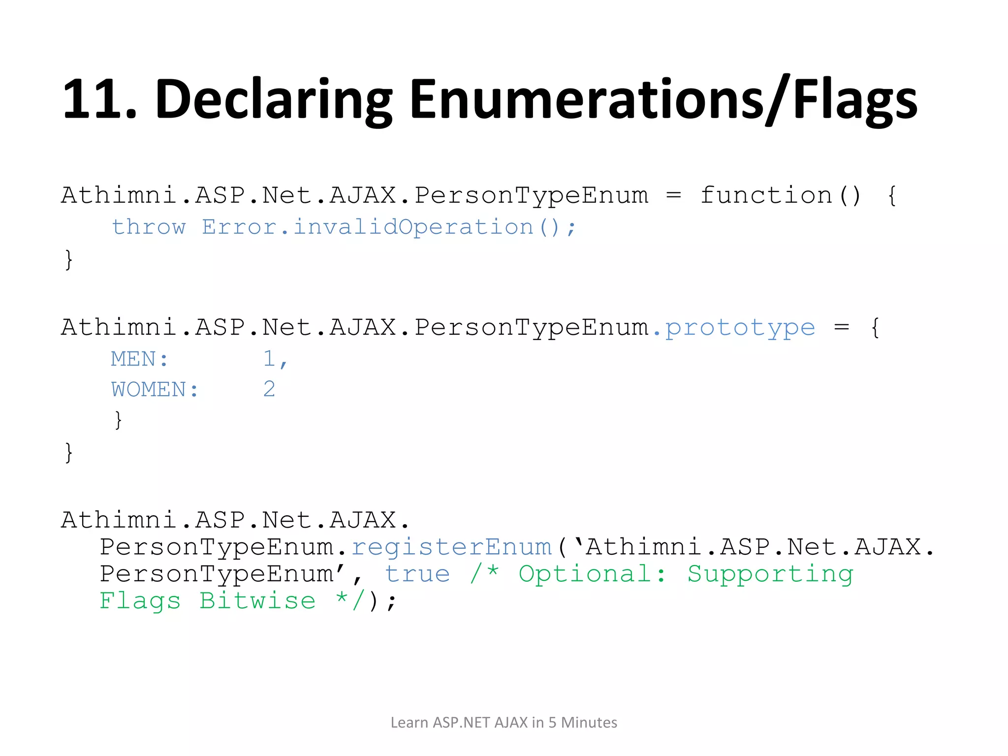 11. Declaring Enumerations/Flags Athimni.ASP.Net.AJAX.PersonTypeEnum = function() { throw Error.invalidOperation(); } Athimni.ASP.Net.AJAX.PersonTypeEnum .prototype = { MEN: 1, WOMEN: 2 } } Athimni.ASP.Net.AJAX. PersonTypeEnum. registerEnum (‘Athimni.ASP.Net.AJAX.PersonTypeEnum’, true /* Optional: Supporting Flags Bitwise */ ); Learn ASP.NET AJAX in 5 Minutes 