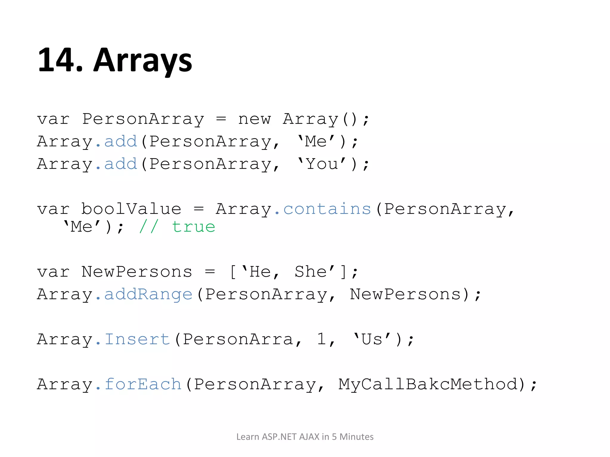 14. Arrays var PersonArray = new Array(); Array .add (PersonArray, ‘Me’); Array .add (PersonArray, ‘You’); var boolValue = Array .contains (PersonArray, ‘Me’); // true var NewPersons = [‘He, She’]; Array .addRange (PersonArray, NewPersons); Array .Insert (PersonArra, 1, ‘Us’); Array .forEach (PersonArray, MyCallBakcMethod); Learn ASP.NET AJAX in 5 Minutes 