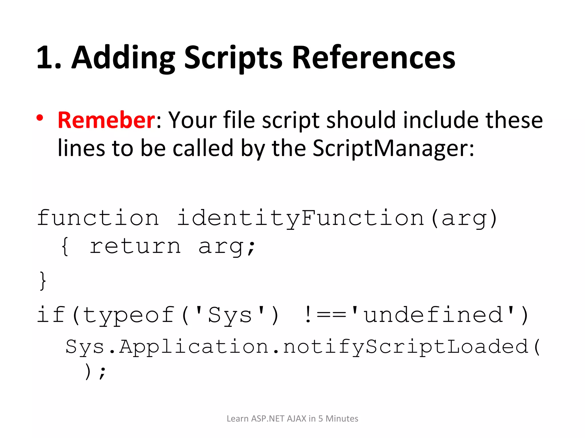 1. Adding Scripts References Remeber : Your file script should include these lines to be called by the ScriptManager: function identityFunction(arg) { return arg; } if(typeof('Sys') !=='undefined') Sys.Application.notifyScriptLoaded(); Learn ASP.NET AJAX in 5 Minutes 