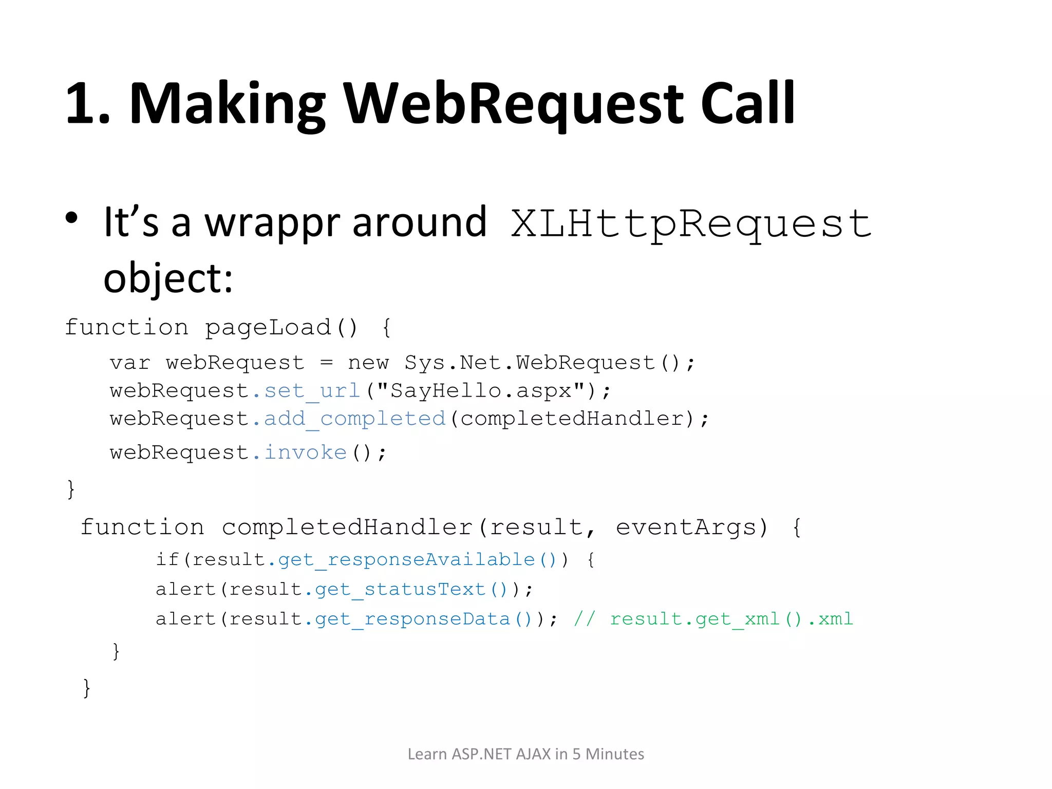 1. Making WebRequest Call It’s a wrappr around XLHttpRequest object: function pageLoad() { var webRequest = new Sys.Net.WebRequest(); webRequest .set_url (&quot;SayHello.aspx&quot;); webRequest .add_completed (completedHandler); webRequest .invoke (); } function completedHandler(result, eventArgs) { if(result .get_responseAvailable() ) { alert(result .get_statusText() ); alert(result .get_responseData() ); // result.get_xml().xml } } Learn ASP.NET AJAX in 5 Minutes 