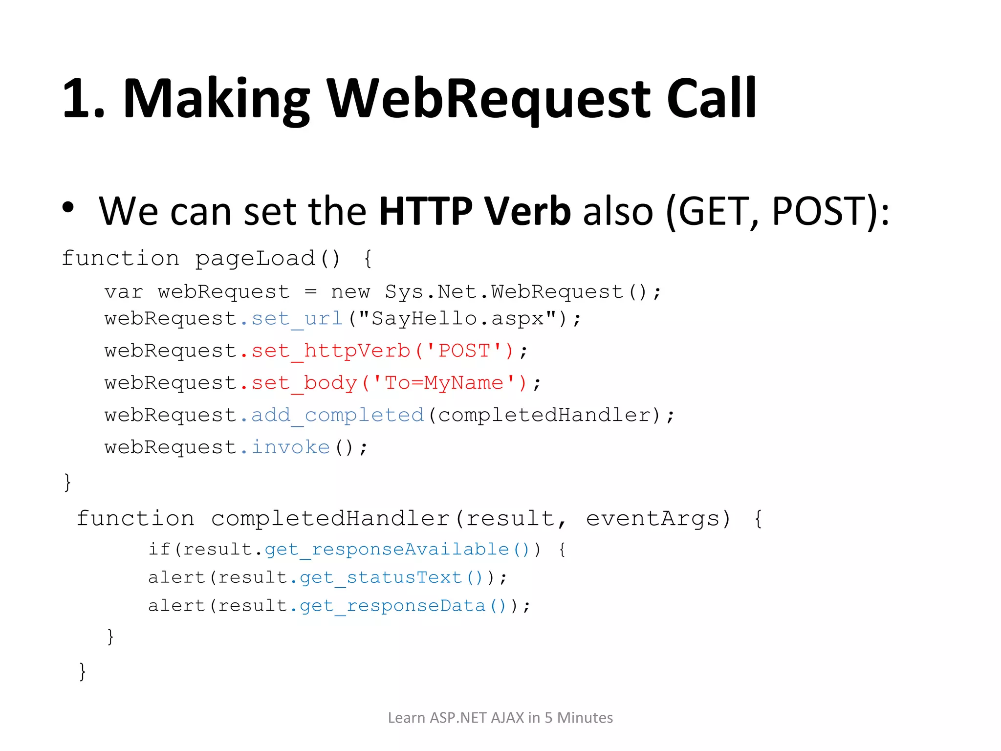 1. Making WebRequest Call We can set the HTTP Verb also (GET, POST): function pageLoad() { var webRequest = new Sys.Net.WebRequest(); webRequest .set_url (&quot;SayHello.aspx&quot;); webRequest .set_httpVerb('POST') ; webRequest .set_body('To=MyName') ; webRequest .add_completed (completedHandler); webRequest .invoke (); } function completedHandler(result, eventArgs) { if(result. get_responseAvailable() ) { alert(result .get_statusText() ); alert(result .get_responseData() ); } } Learn ASP.NET AJAX in 5 Minutes 