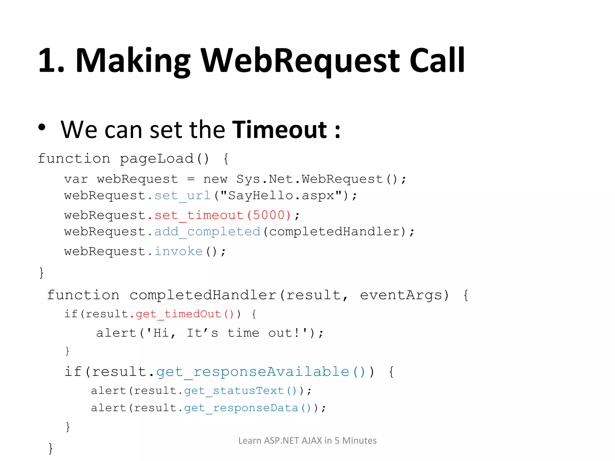 1. Making WebRequest Call We can set the Timeout : function pageLoad() { var webRequest = new Sys.Net.WebRequest(); webRequest .set_url (&quot;SayHello.aspx&quot;); webRequest .set_timeout(5000) ; webRequest .add_completed (completedHandler); webRequest .invoke (); } function completedHandler(result, eventArgs) { if(result .get_timedOut() ) { alert('Hi, It’s time out!'); } if(result. get_responseAvailable() ) { alert(result .get_statusText() ); alert(result .get_responseData() ); } } Learn ASP.NET AJAX in 5 Minutes 