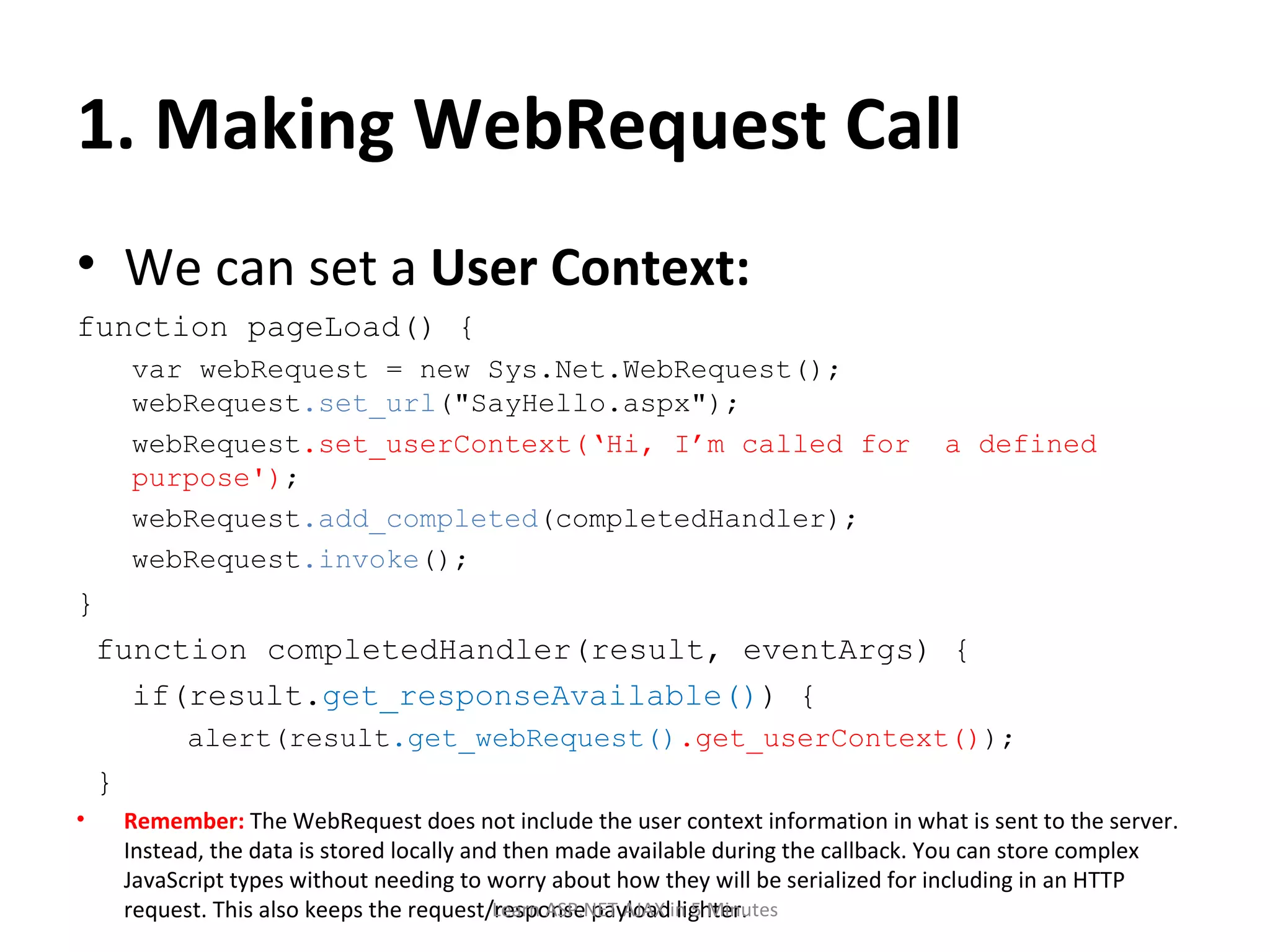 1. Making WebRequest Call We can set a User Context: function pageLoad() { var webRequest = new Sys.Net.WebRequest(); webRequest .set_url (&quot;SayHello.aspx&quot;); webRequest .set_userContext(‘Hi, I’m called for a defined purpose') ; webRequest .add_completed (completedHandler); webRequest .invoke (); } function completedHandler(result, eventArgs) { if(result. get_responseAvailable() ) { alert(result .get_webRequest() .get_userContext() ); } Remember: The WebRequest does not include the user context information in what is sent to the server. Instead, the data is stored locally and then made available during the callback. You can store complex JavaScript types without needing to worry about how they will be serialized for including in an HTTP request. This also keeps the request/response payload lighter. Learn ASP.NET AJAX in 5 Minutes 