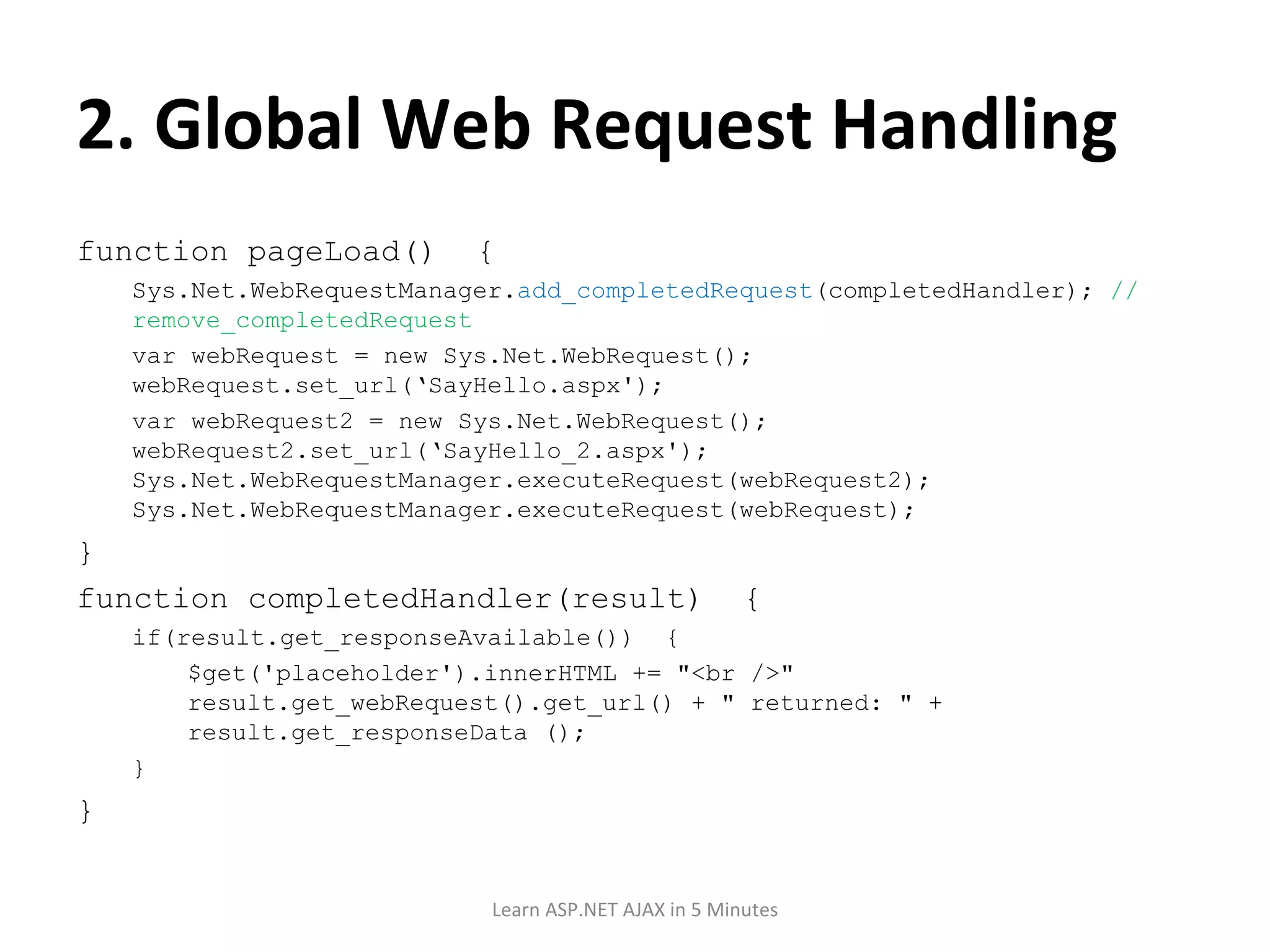 2. Global Web Request Handling function pageLoad() { Sys.Net.WebRequestManager. add_completedRequest (completedHandler); // remove_completedRequest var webRequest = new Sys.Net.WebRequest(); webRequest.set_url(‘SayHello.aspx'); var webRequest2 = new Sys.Net.WebRequest(); webRequest2.set_url(‘SayHello_2.aspx'); Sys.Net.WebRequestManager.executeRequest(webRequest2); Sys.Net.WebRequestManager.executeRequest(webRequest); } function completedHandler(result) { if(result.get_responseAvailable()) { $get('placeholder').innerHTML += &quot;<br />&quot; result.get_webRequest().get_url() + &quot; returned: &quot; + result.get_responseData (); } } Learn ASP.NET AJAX in 5 Minutes 