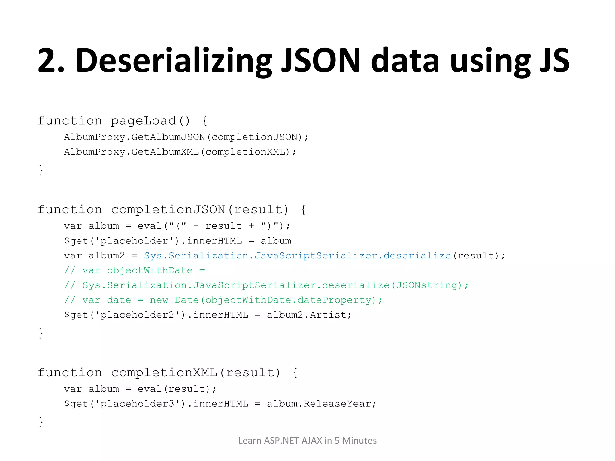 2. Deserializing JSON data using JS function pageLoad() { AlbumProxy.GetAlbumJSON(completionJSON); AlbumProxy.GetAlbumXML(completionXML); } function completionJSON(result) { var album = eval(&quot;(&quot; + result + &quot;)&quot;); $get('placeholder').innerHTML = album var album2 = Sys.Serialization.JavaScriptSerializer.deserialize (result); // var objectWithDate = // Sys.Serialization.JavaScriptSerializer.deserialize(JSONstring); // var date = new Date(objectWithDate.dateProperty); $get('placeholder2').innerHTML = album2.Artist; } function completionXML(result) { var album = eval(result); $get('placeholder3').innerHTML = album.ReleaseYear; } Learn ASP.NET AJAX in 5 Minutes 