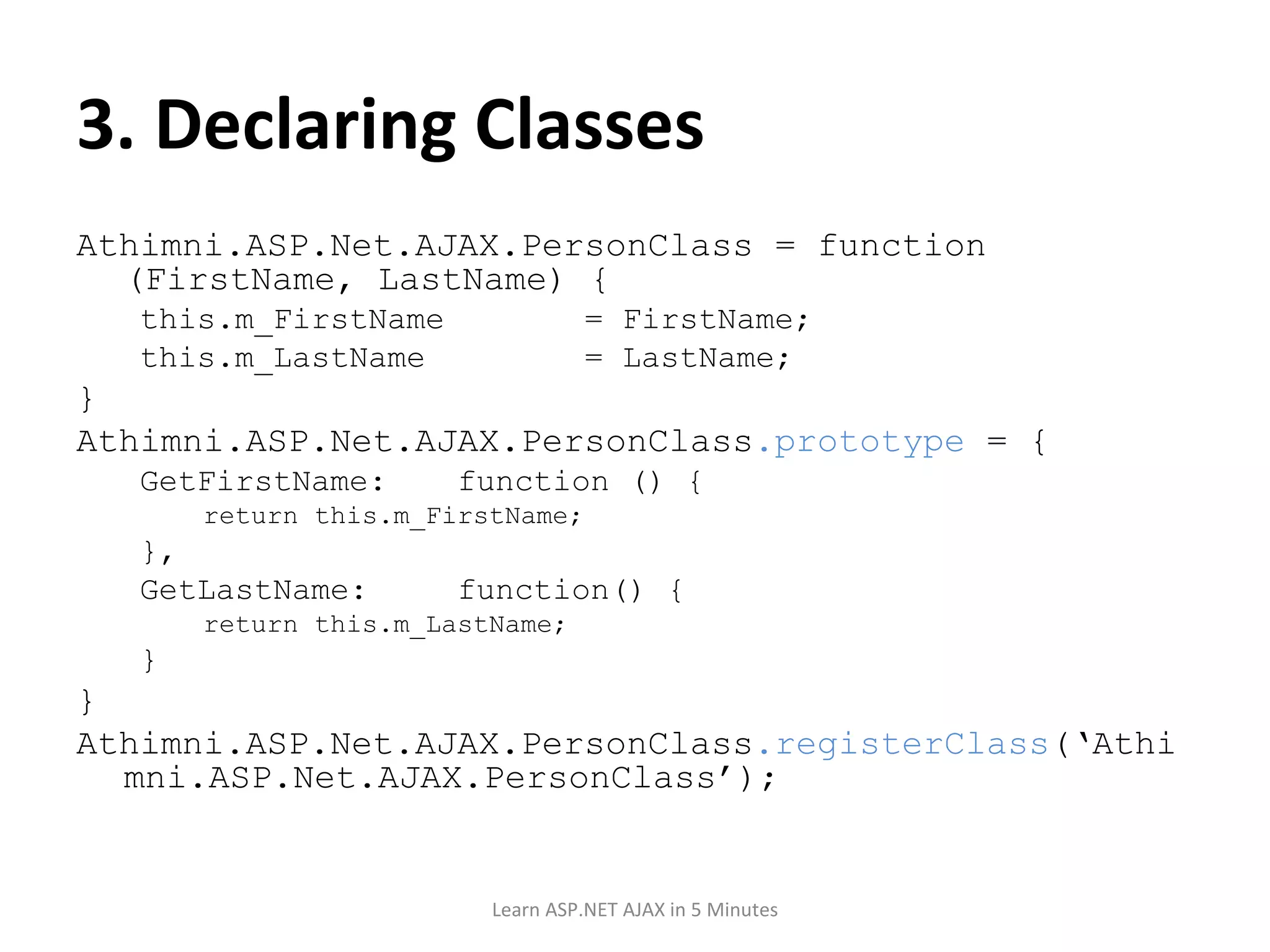 3. Declaring Classes Athimni.ASP.Net.AJAX.PersonClass = function (FirstName, LastName) { this.m_FirstName = FirstName; this.m_LastName = LastName; } Athimni.ASP.Net.AJAX.PersonClass .prototype = { GetFirstName: function () { return this.m_FirstName; }, GetLastName: function() { return this.m_LastName; } } Athimni.ASP.Net.AJAX.PersonClass .registerClass (‘Athimni.ASP.Net.AJAX.PersonClass’); Learn ASP.NET AJAX in 5 Minutes 