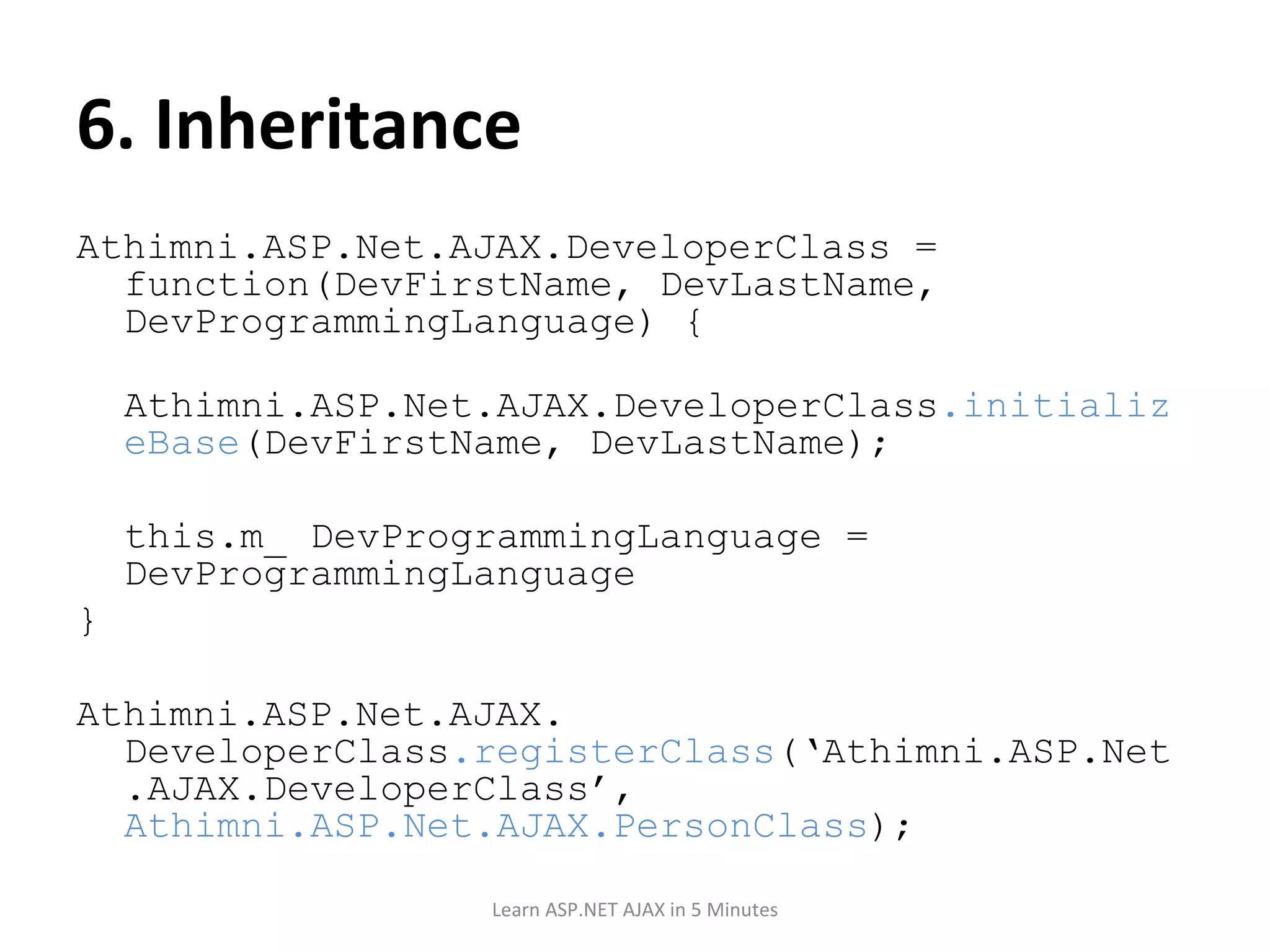 6. Inheritance Athimni.ASP.Net.AJAX.DeveloperClass = function(DevFirstName, DevLastName, DevProgrammingLanguage) { Athimni.ASP.Net.AJAX.DeveloperClass .initializeBase (DevFirstName, DevLastName); this.m_ DevProgrammingLanguage = DevProgrammingLanguage } Athimni.ASP.Net.AJAX. DeveloperClass .registerClass (‘Athimni.ASP.Net.AJAX.DeveloperClass’, Athimni.ASP.Net.AJAX.PersonClass ); Learn ASP.NET AJAX in 5 Minutes 