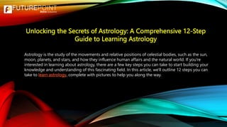 Unlocking the Secrets of Astrology: A Comprehensive 12-Step
Guide to Learning Astrology
Astrology is the study of the movements and relative positions of celestial bodies, such as the sun,
moon, planets, and stars, and how they influence human affairs and the natural world. If you're
interested in learning about astrology, there are a few key steps you can take to start building your
knowledge and understanding of this fascinating field. In this article, we'll outline 12 steps you can
take to learn astrology, complete with pictures to help you along the way.
 