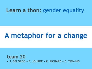 Learn a thon: gender equality
A metaphor for a change
team 20
• J. DELGADO • F. JOURDE • K. RICHARD • C. TIEN-HIS
 