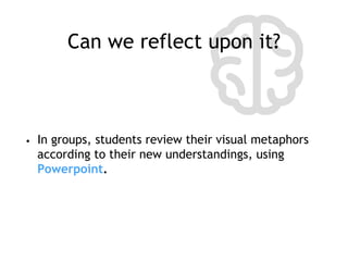 Can we reflect upon it?
• In groups, students review their visual metaphors
according to their new understandings, using
Powerpoint.
 