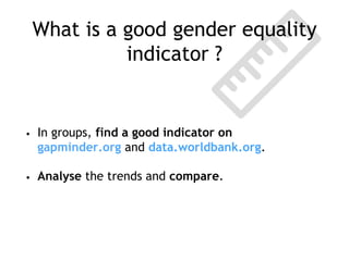What is a good gender equality
indicator ?
• In groups, find a good indicator on
gapminder.org and data.worldbank.org.
• Analyse the trends and compare.
 
