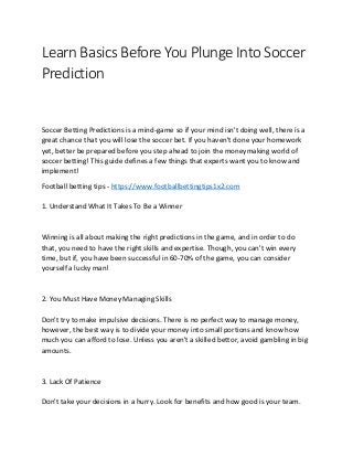Learn Basics Before You Plunge Into Soccer
Prediction
Soccer Betting Predictions is a mind-game so if your mind isn't doing well, there is a
great chance that you will lose the soccer bet. If you haven't done your homework
yet, better be prepared before you step ahead to join the moneymaking world of
soccer betting! This guide defines a few things that experts want you to know and
implement!
Football betting tips - https://www.footballbettingtips1x2.com
1. Understand What It Takes To Be a Winner
Winning is all about making the right predictions in the game, and in order to do
that, you need to have the right skills and expertise. Though, you can't win every
time, but if, you have been successful in 60-70% of the game, you can consider
yourself a lucky man!
2. You Must Have Money Managing Skills
Don't try to make impulsive decisions. There is no perfect way to manage money,
however, the best way is to divide your money into small portions and know how
much you can afford to lose. Unless you aren't a skilled bettor, avoid gambling in big
amounts.
3. Lack Of Patience
Don't take your decisions in a hurry. Look for benefits and how good is your team.
 