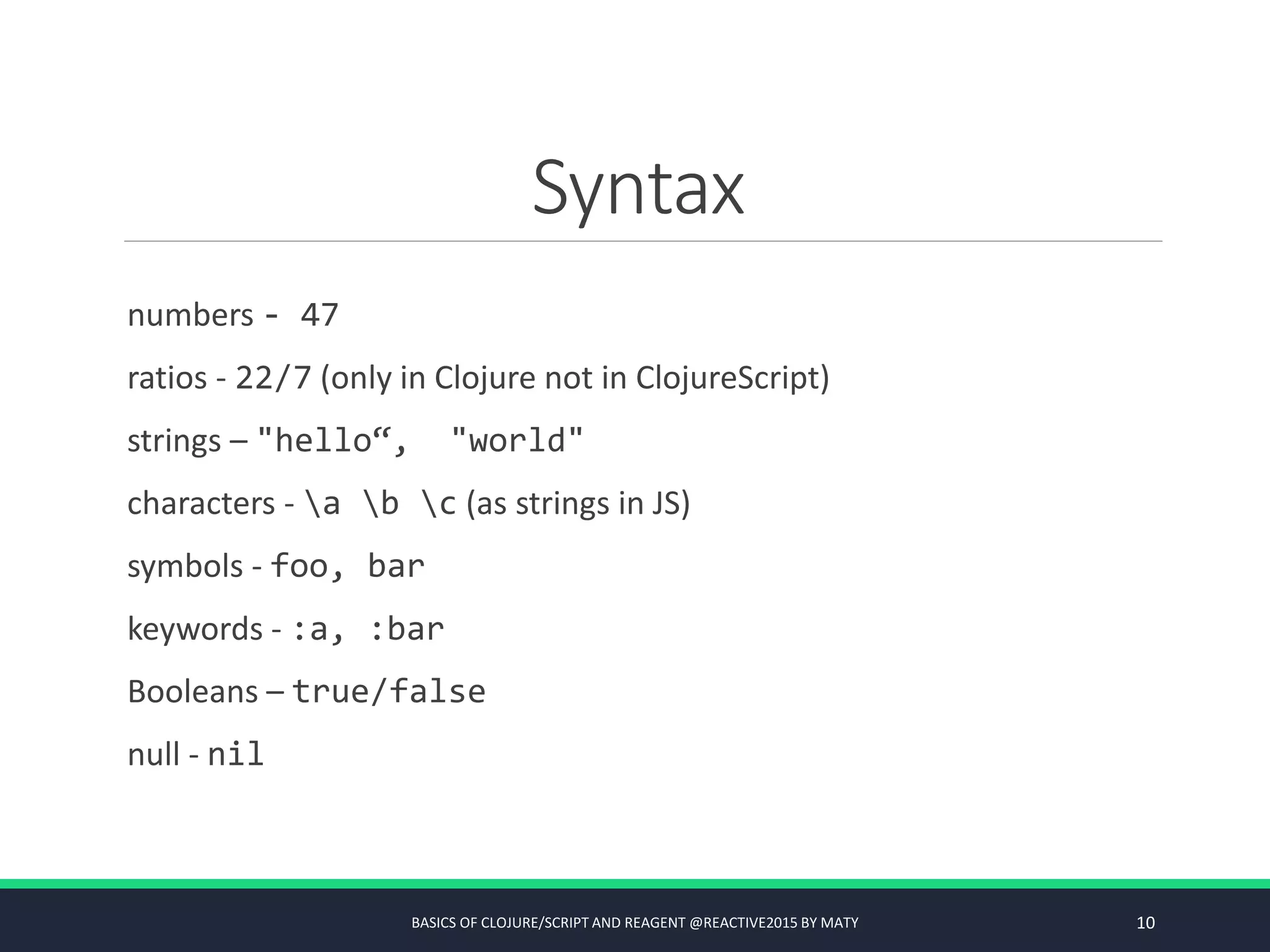 Syntax
numbers - 47
ratios - 22/7 (only in Clojure not in ClojureScript)
strings – "hello“, "world"
characters - a b c (as strings in JS)
symbols - foo, bar
keywords - :a, :bar
Booleans – true/false
null - nil
BASICS OF CLOJURE/SCRIPT AND REAGENT @REACTIVE2015 BY MATY 10
 
