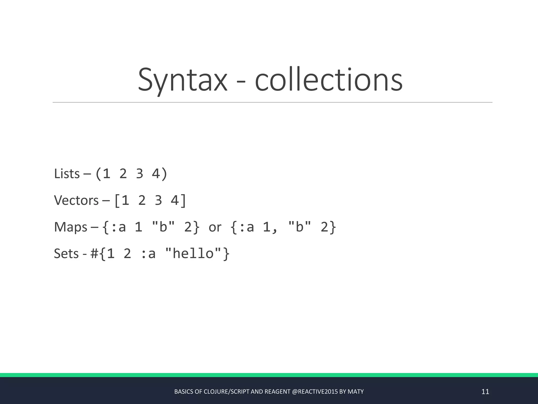 Syntax - collections
Lists – (1 2 3 4)
Vectors – [1 2 3 4]
Maps – {:a 1 "b" 2} or {:a 1, "b" 2}
Sets - #{1 2 :a "hello"}
BASICS OF CLOJURE/SCRIPT AND REAGENT @REACTIVE2015 BY MATY 11
 