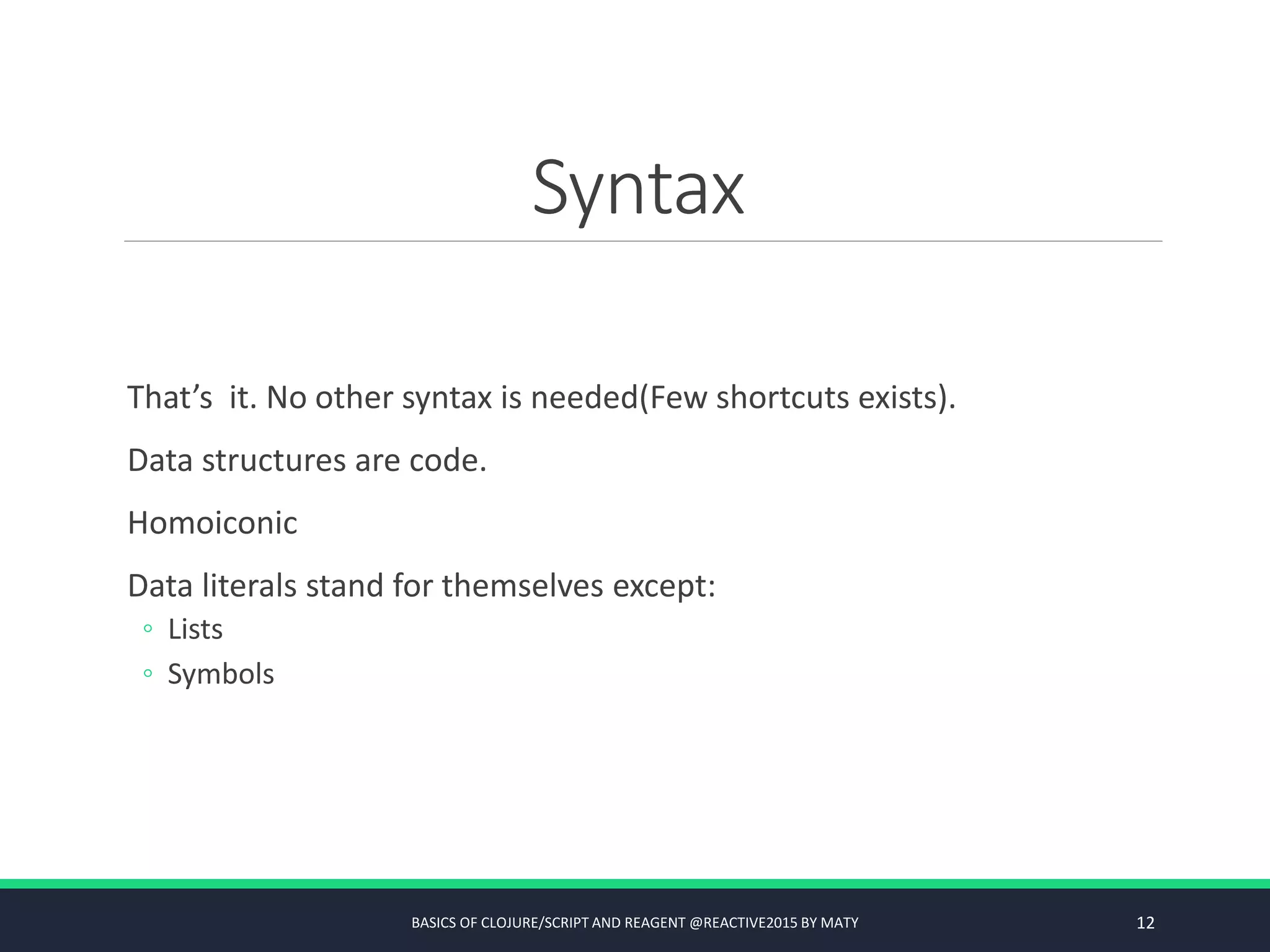 Syntax
That’s it. No other syntax is needed(Few shortcuts exists).
Data structures are code.
Homoiconic
Data literals stand for themselves except:
◦ Lists
◦ Symbols
BASICS OF CLOJURE/SCRIPT AND REAGENT @REACTIVE2015 BY MATY 12
 