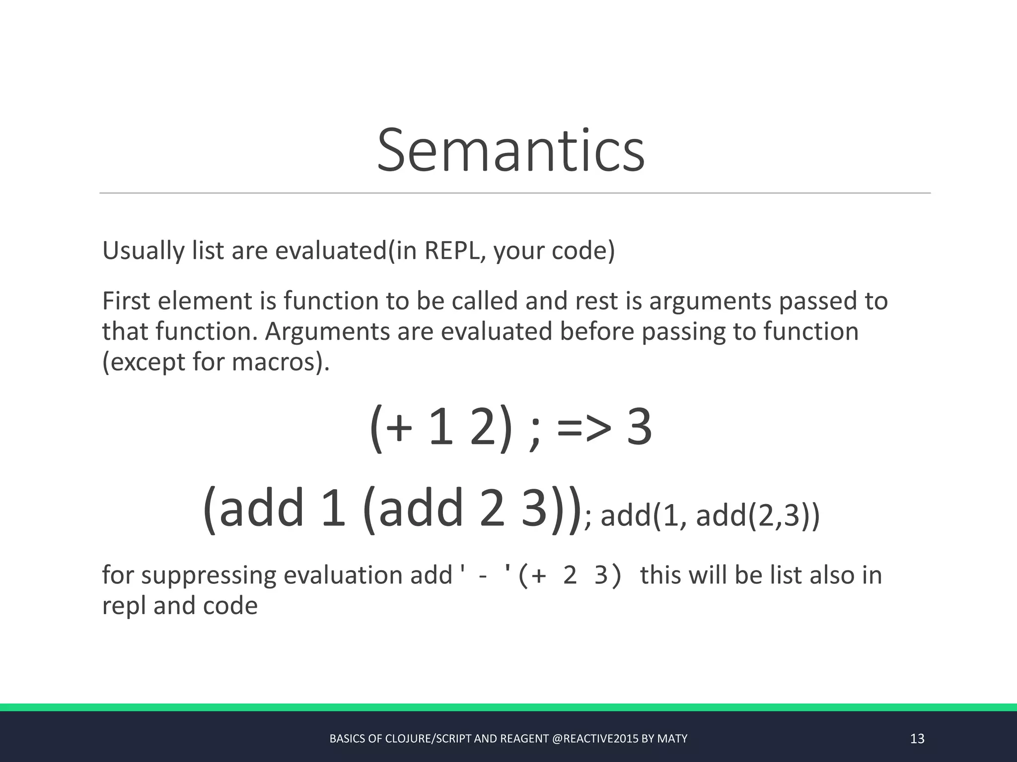 Semantics
Usually list are evaluated(in REPL, your code)
First element is function to be called and rest is arguments passed to
that function. Arguments are evaluated before passing to function
(except for macros).
(+ 1 2) ; => 3
(add 1 (add 2 3)); add(1, add(2,3))
for suppressing evaluation add ' - '(+ 2 3) this will be list also in
repl and code
BASICS OF CLOJURE/SCRIPT AND REAGENT @REACTIVE2015 BY MATY 13
 