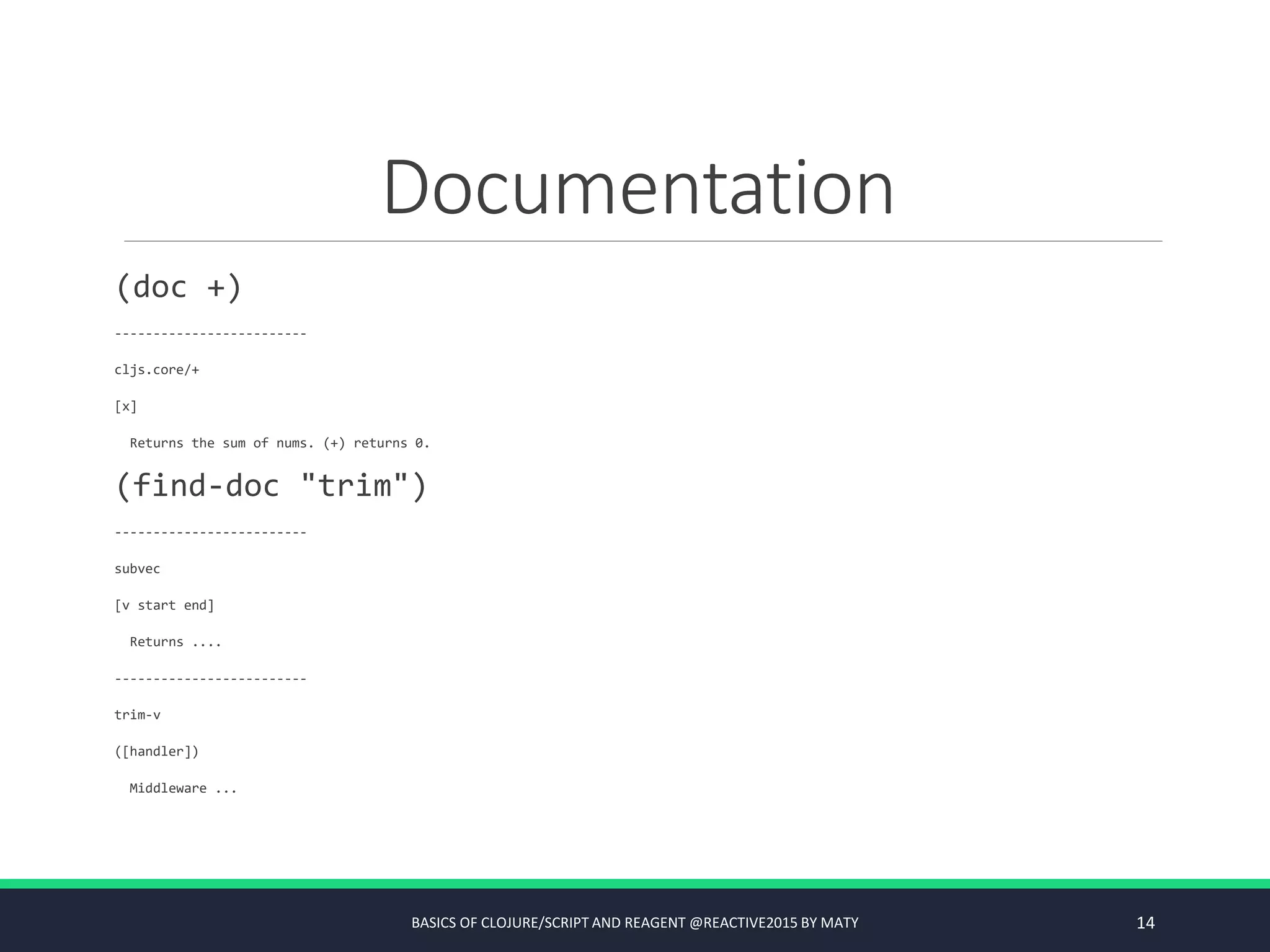 Documentation
(doc +)
-------------------------
cljs.core/+
[x]
Returns the sum of nums. (+) returns 0.
(find-doc "trim")
-------------------------
subvec
[v start end]
Returns ....
-------------------------
trim-v
([handler])
Middleware ...
BASICS OF CLOJURE/SCRIPT AND REAGENT @REACTIVE2015 BY MATY 14
 