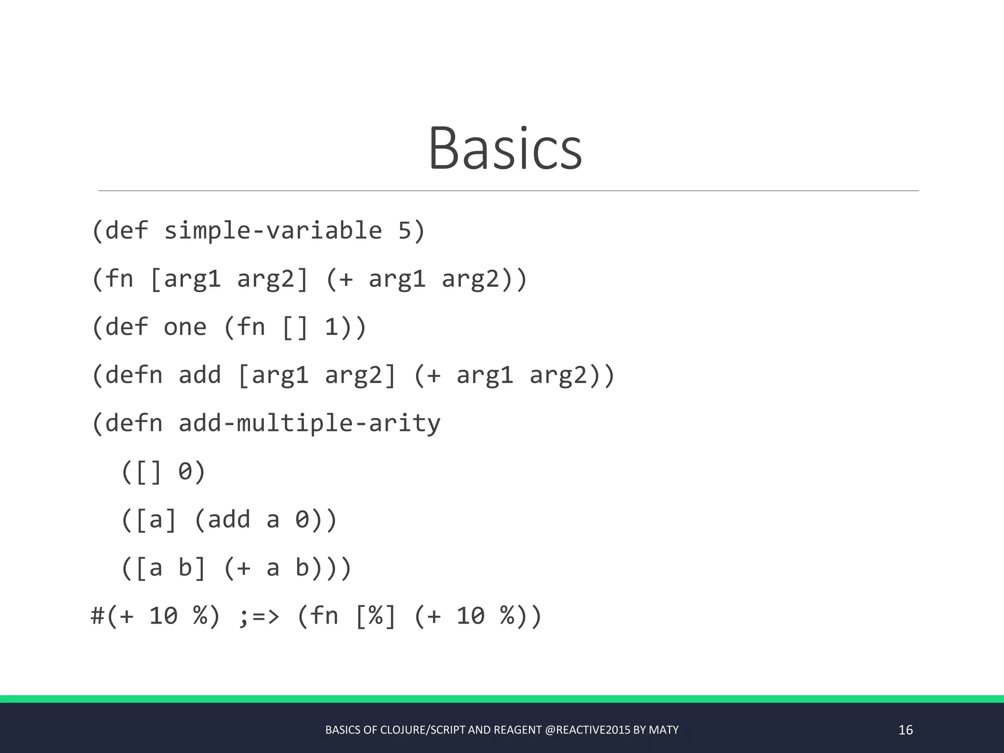 Basics
(def simple-variable 5)
(fn [arg1 arg2] (+ arg1 arg2))
(def one (fn [] 1))
(defn add [arg1 arg2] (+ arg1 arg2))
(defn add-multiple-arity
([] 0)
([a] (add a 0))
([a b] (+ a b)))
#(+ 10 %) ;=> (fn [%] (+ 10 %))
BASICS OF CLOJURE/SCRIPT AND REAGENT @REACTIVE2015 BY MATY 16
 
