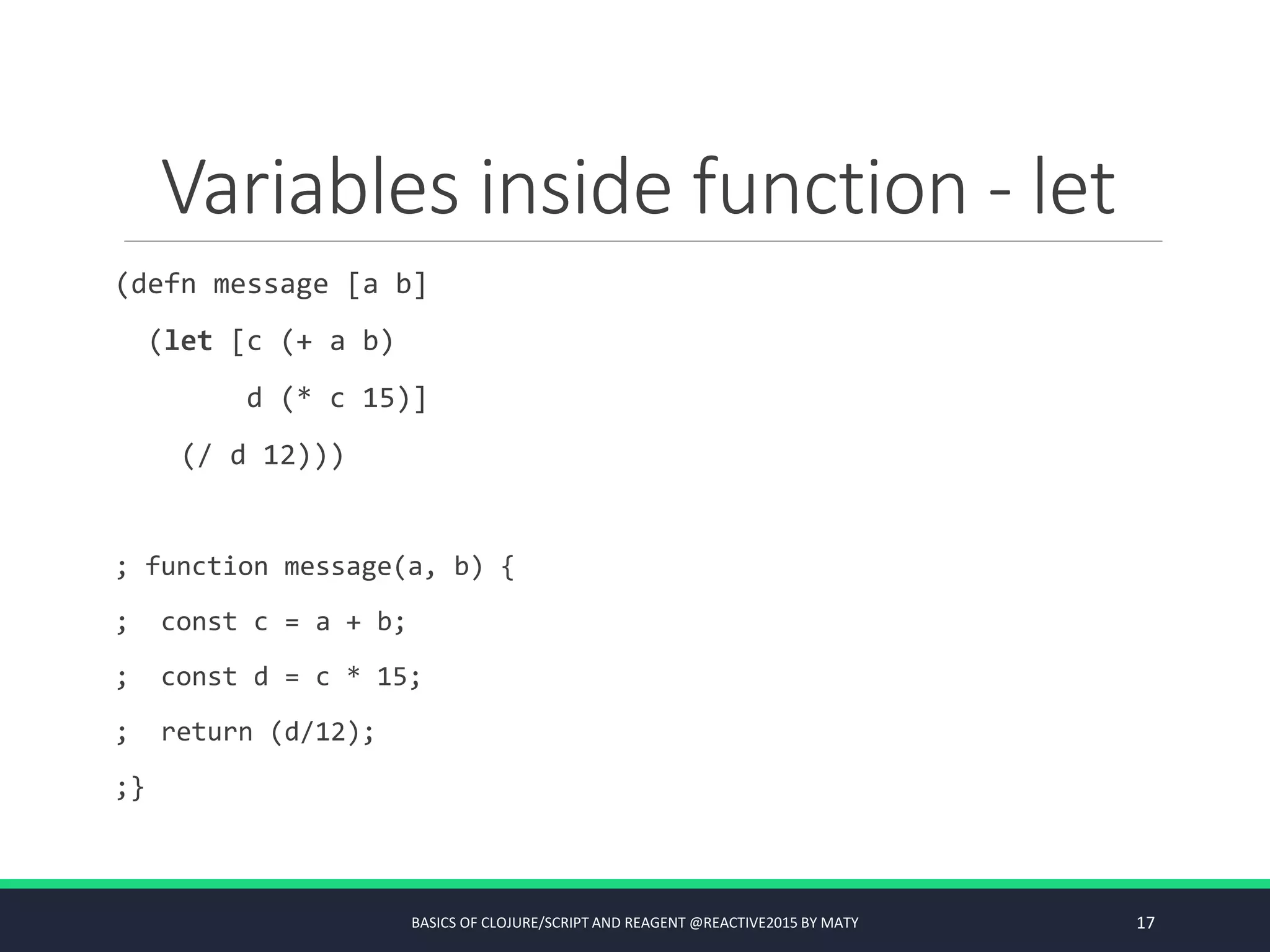 Variables inside function - let
(defn message [a b]
(let [c (+ a b)
d (* c 15)]
(/ d 12)))
; function message(a, b) {
; const c = a + b;
; const d = c * 15;
; return (d/12);
;}
BASICS OF CLOJURE/SCRIPT AND REAGENT @REACTIVE2015 BY MATY 17
 