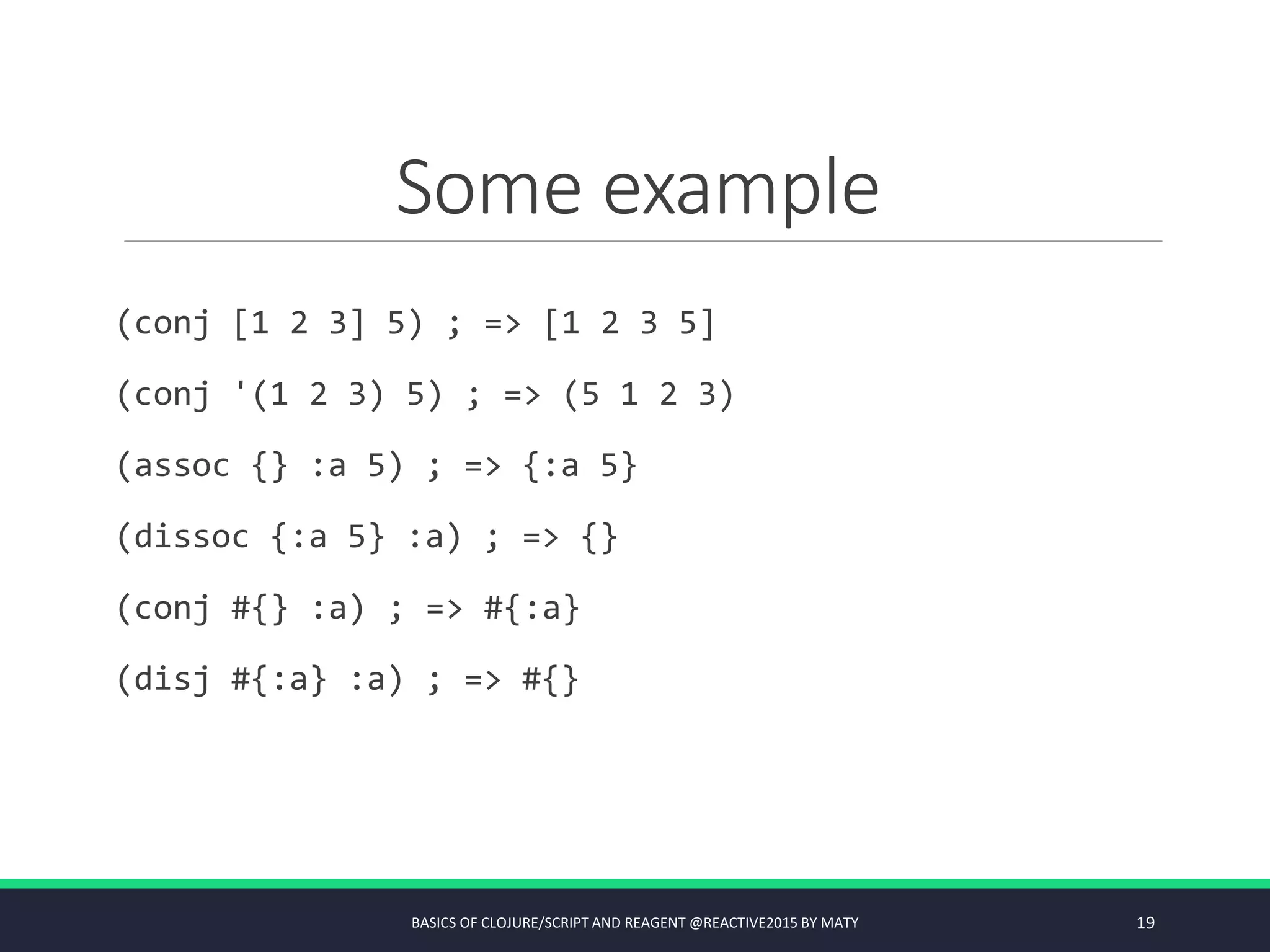 Some example
(conj [1 2 3] 5) ; => [1 2 3 5]
(conj '(1 2 3) 5) ; => (5 1 2 3)
(assoc {} :a 5) ; => {:a 5}
(dissoc {:a 5} :a) ; => {}
(conj #{} :a) ; => #{:a}
(disj #{:a} :a) ; => #{}
BASICS OF CLOJURE/SCRIPT AND REAGENT @REACTIVE2015 BY MATY 19
 