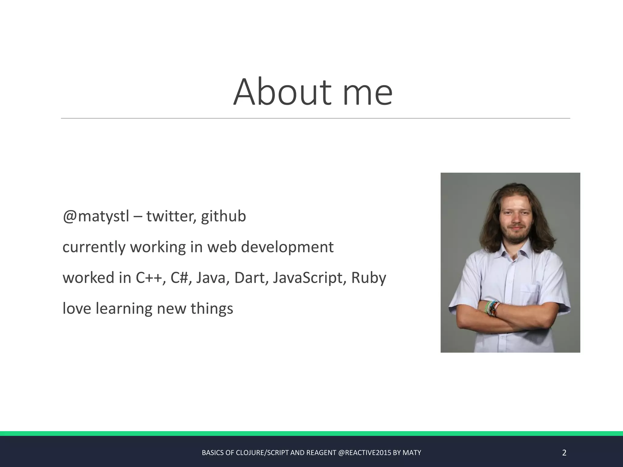 About me
@matystl – twitter, github
currently working in web development
worked in C++, C#, Java, Dart, JavaScript, Ruby
love learning new things
BASICS OF CLOJURE/SCRIPT AND REAGENT @REACTIVE2015 BY MATY 2
 