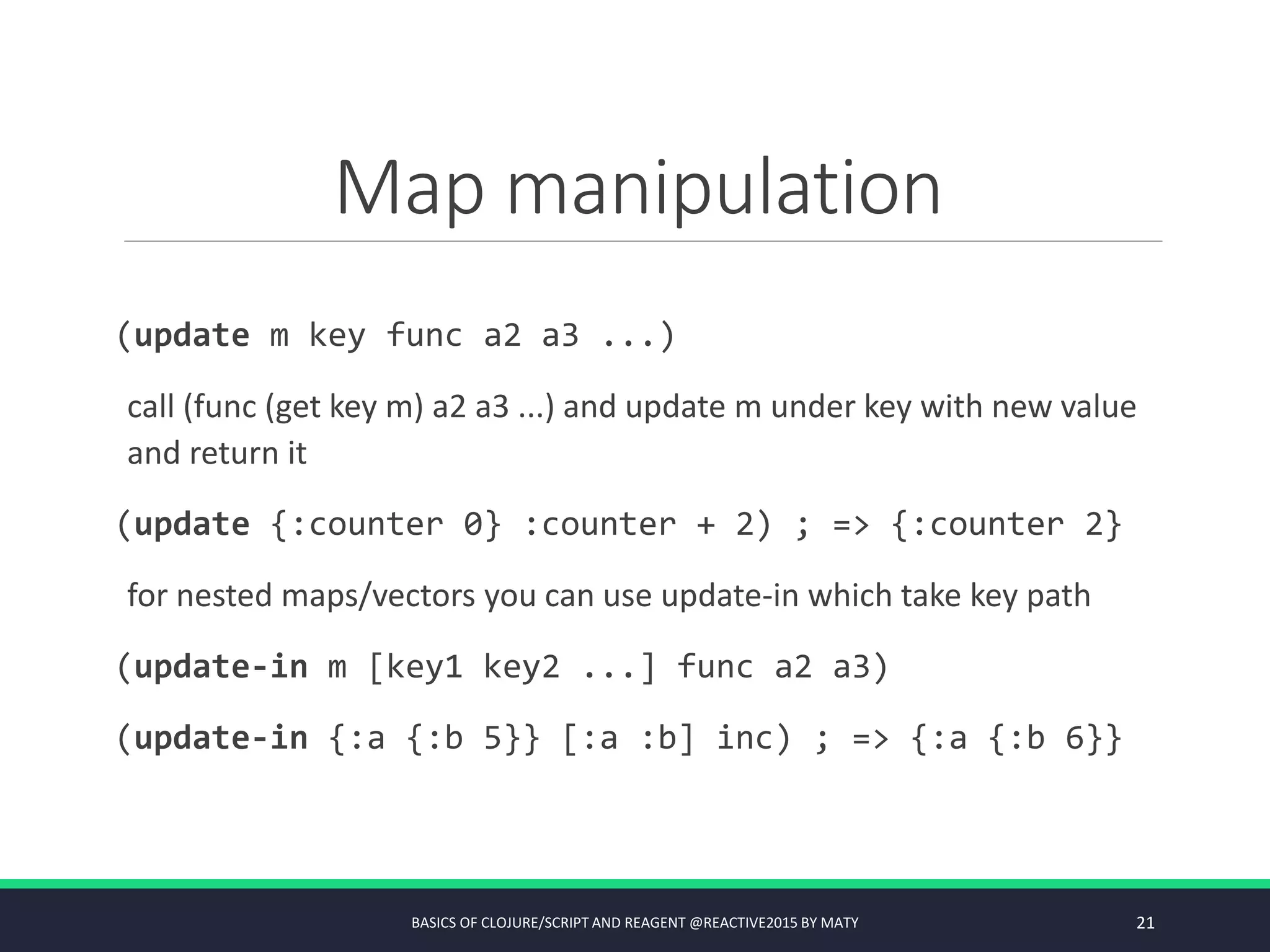 Map manipulation
(update m key func a2 a3 ...)
call (func (get key m) a2 a3 ...) and update m under key with new value
and return it
(update {:counter 0} :counter + 2) ; => {:counter 2}
for nested maps/vectors you can use update-in which take key path
(update-in m [key1 key2 ...] func a2 a3)
(update-in {:a {:b 5}} [:a :b] inc) ; => {:a {:b 6}}
BASICS OF CLOJURE/SCRIPT AND REAGENT @REACTIVE2015 BY MATY 21
 