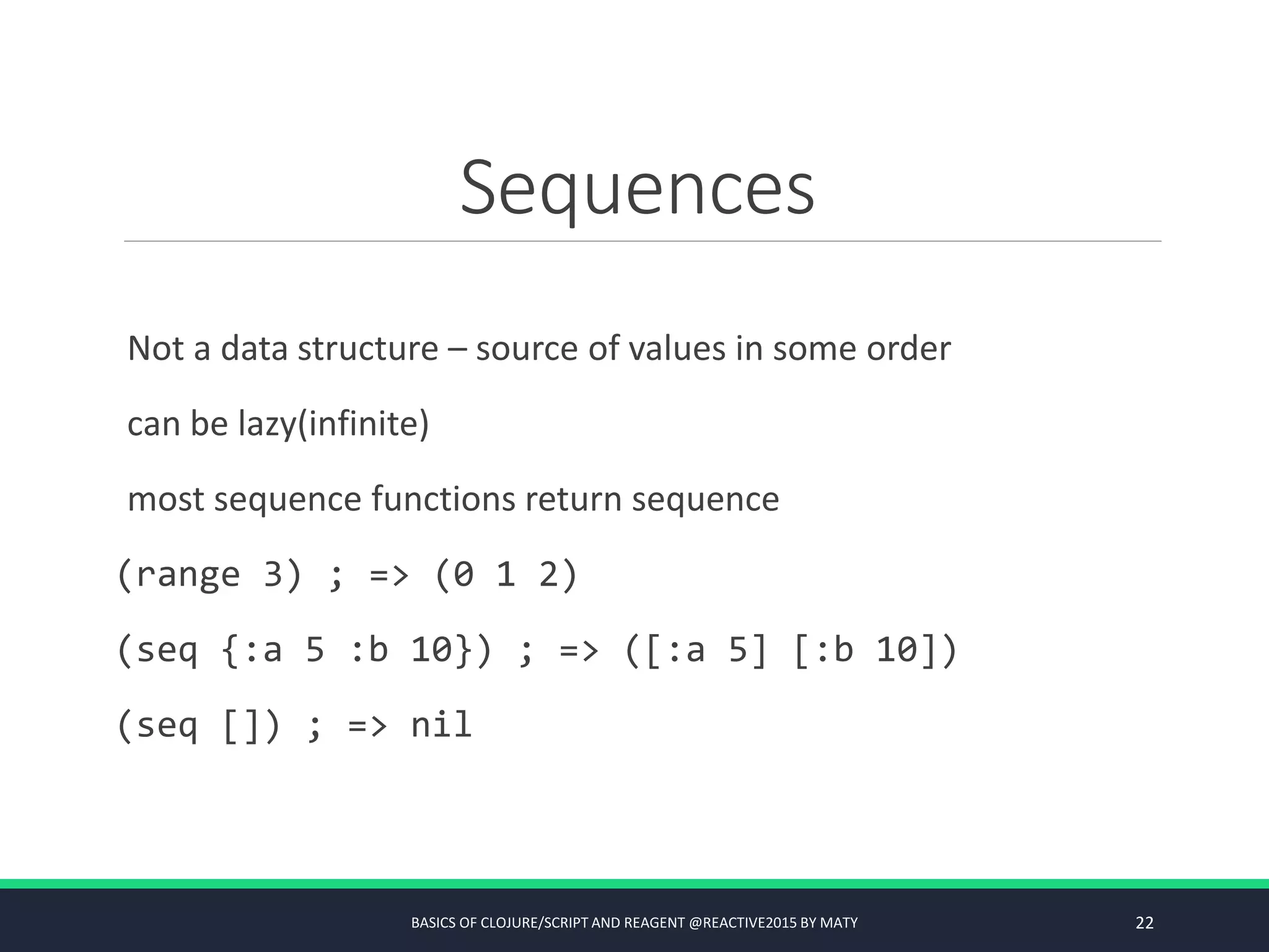 Sequences
Not a data structure – source of values in some order
can be lazy(infinite)
most sequence functions return sequence
(range 3) ; => (0 1 2)
(seq {:a 5 :b 10}) ; => ([:a 5] [:b 10])
(seq []) ; => nil
BASICS OF CLOJURE/SCRIPT AND REAGENT @REACTIVE2015 BY MATY 22
 