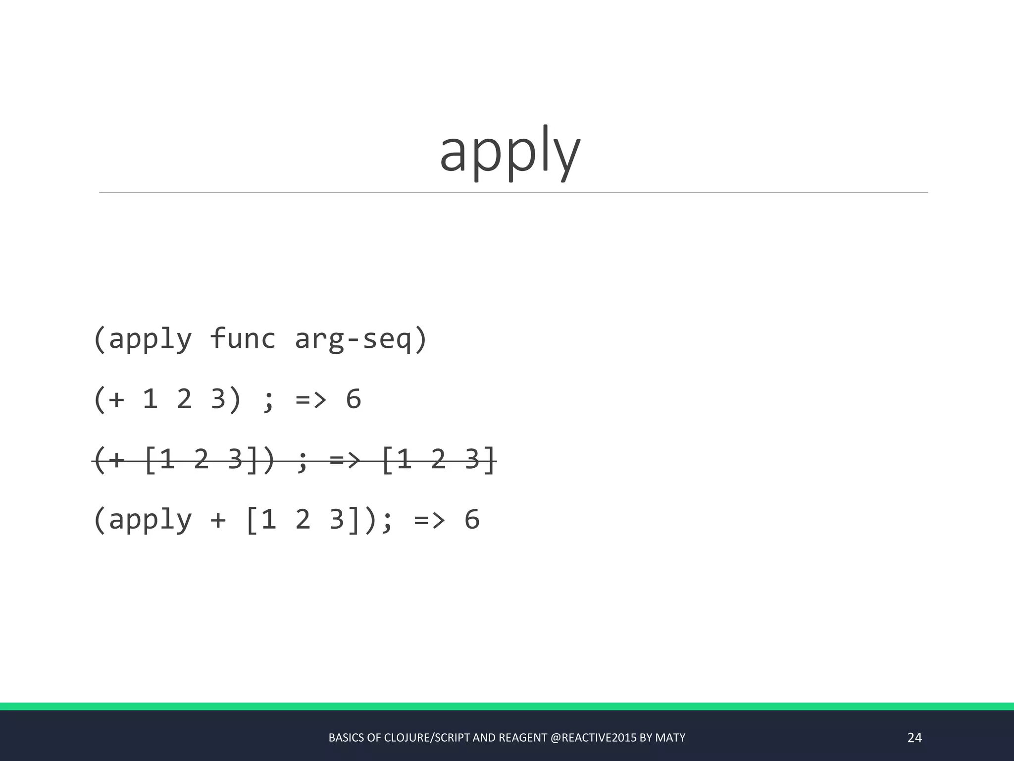 apply
(apply func arg-seq)
(+ 1 2 3) ; => 6
(+ [1 2 3]) ; => [1 2 3]
(apply + [1 2 3]); => 6
BASICS OF CLOJURE/SCRIPT AND REAGENT @REACTIVE2015 BY MATY 24
 