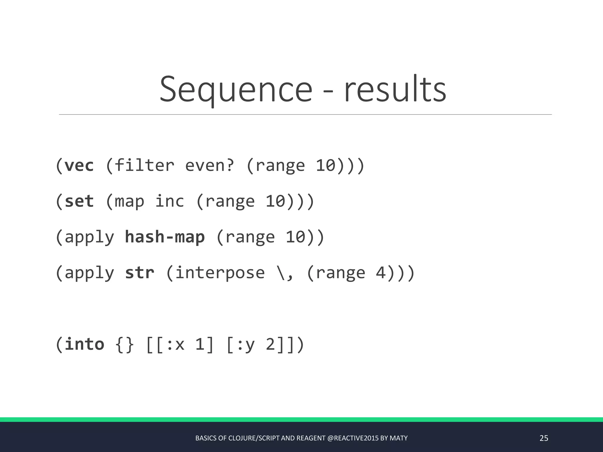 Sequence - results
(vec (filter even? (range 10)))
(set (map inc (range 10)))
(apply hash-map (range 10))
(apply str (interpose , (range 4)))
(into {} [[:x 1] [:y 2]])
BASICS OF CLOJURE/SCRIPT AND REAGENT @REACTIVE2015 BY MATY 25
 