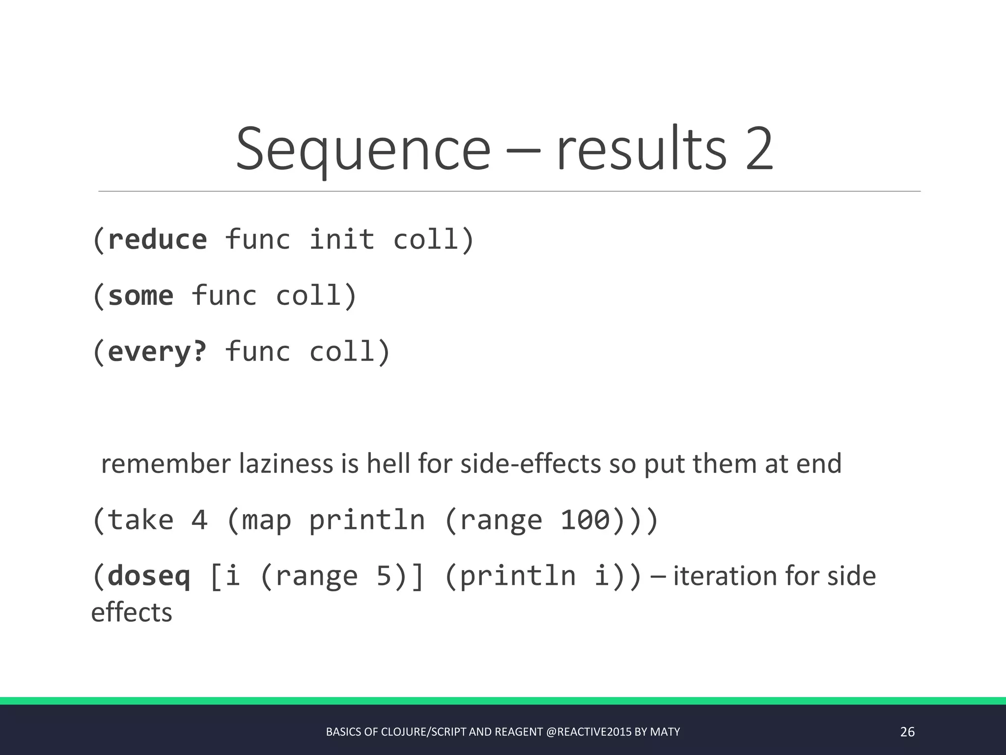 Sequence – results 2
(reduce func init coll)
(some func coll)
(every? func coll)
remember laziness is hell for side-effects so put them at end
(take 4 (map println (range 100)))
(doseq [i (range 5)] (println i)) – iteration for side
effects
BASICS OF CLOJURE/SCRIPT AND REAGENT @REACTIVE2015 BY MATY 26
 