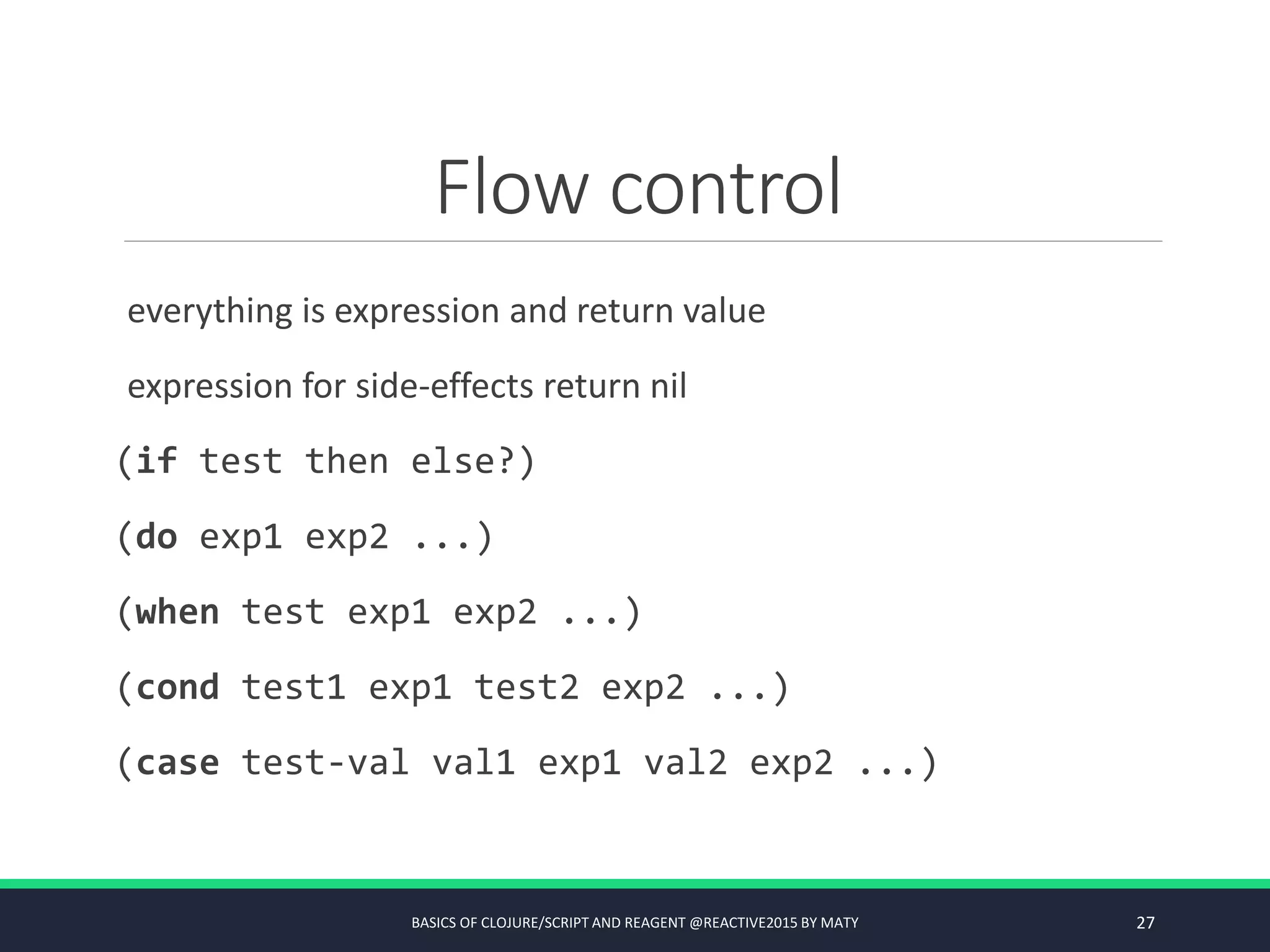 Flow control
everything is expression and return value
expression for side-effects return nil
(if test then else?)
(do exp1 exp2 ...)
(when test exp1 exp2 ...)
(cond test1 exp1 test2 exp2 ...)
(case test-val val1 exp1 val2 exp2 ...)
BASICS OF CLOJURE/SCRIPT AND REAGENT @REACTIVE2015 BY MATY 27
 