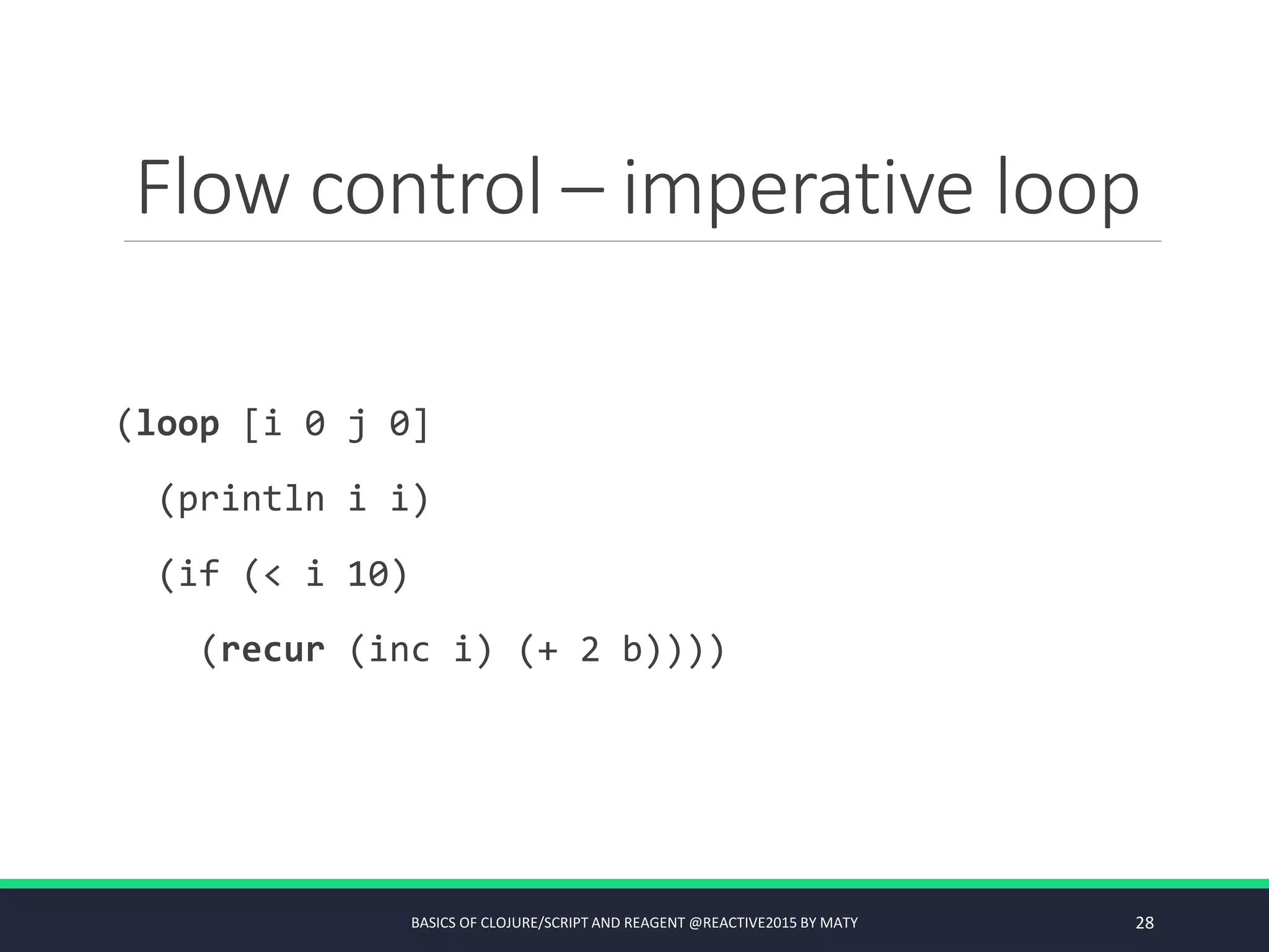 Flow control – imperative loop
(loop [i 0 j 0]
(println i i)
(if (< i 10)
(recur (inc i) (+ 2 b))))
BASICS OF CLOJURE/SCRIPT AND REAGENT @REACTIVE2015 BY MATY 28
 