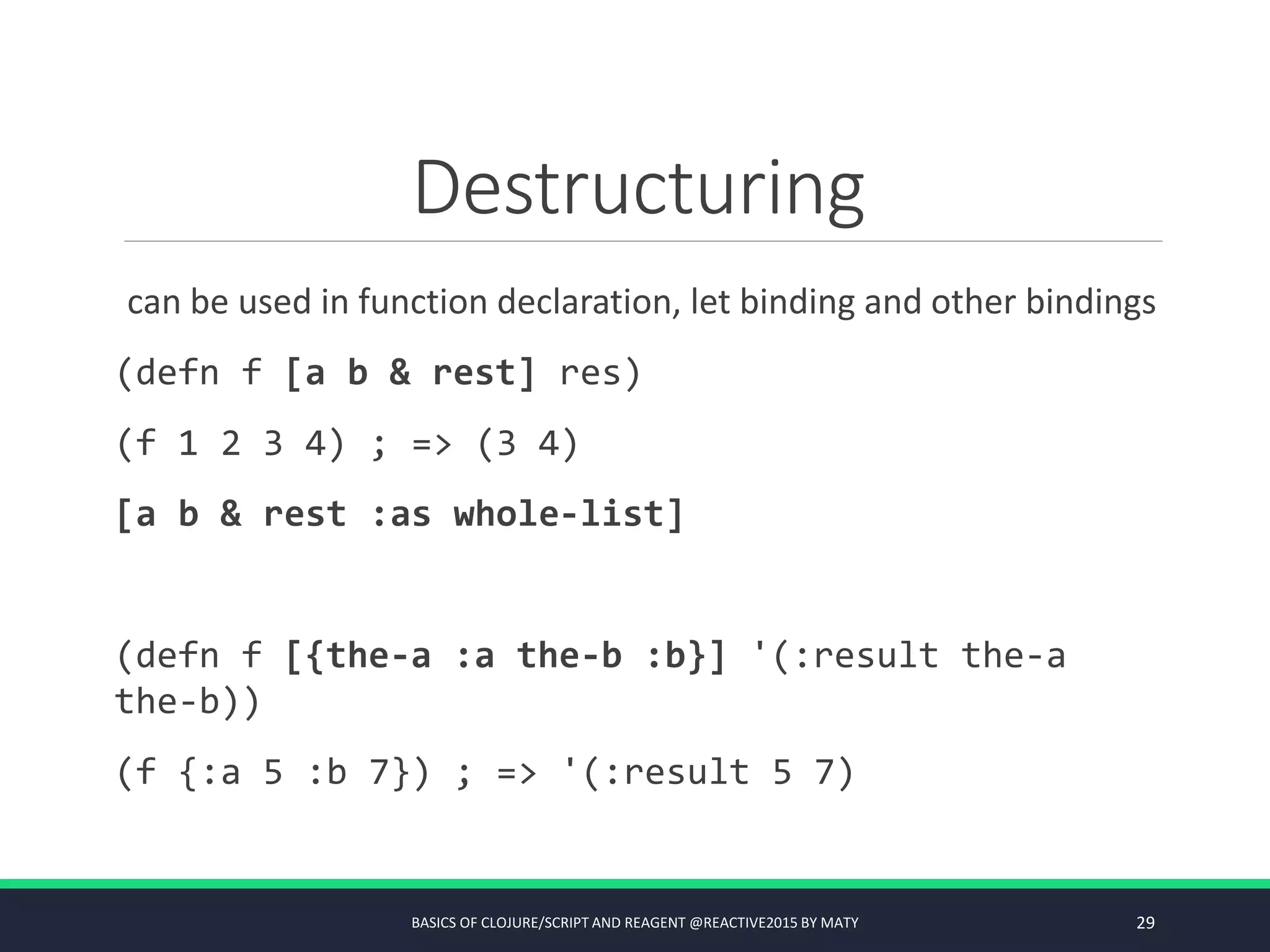Destructuring
can be used in function declaration, let binding and other bindings
(defn f [a b & rest] res)
(f 1 2 3 4) ; => (3 4)
[a b & rest :as whole-list]
(defn f [{the-a :a the-b :b}] '(:result the-a
the-b))
(f {:a 5 :b 7}) ; => '(:result 5 7)
BASICS OF CLOJURE/SCRIPT AND REAGENT @REACTIVE2015 BY MATY 29
 