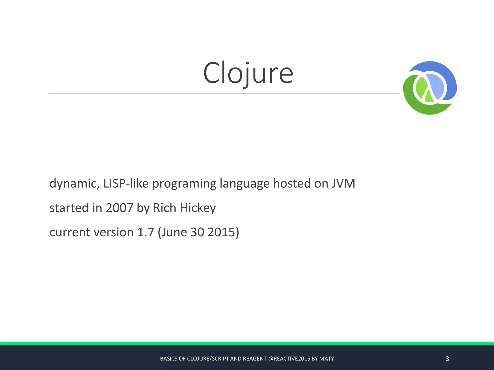 Clojure
dynamic, LISP-like programing language hosted on JVM
started in 2007 by Rich Hickey
current version 1.7 (June 30 2015)
BASICS OF CLOJURE/SCRIPT AND REAGENT @REACTIVE2015 BY MATY 3
 
