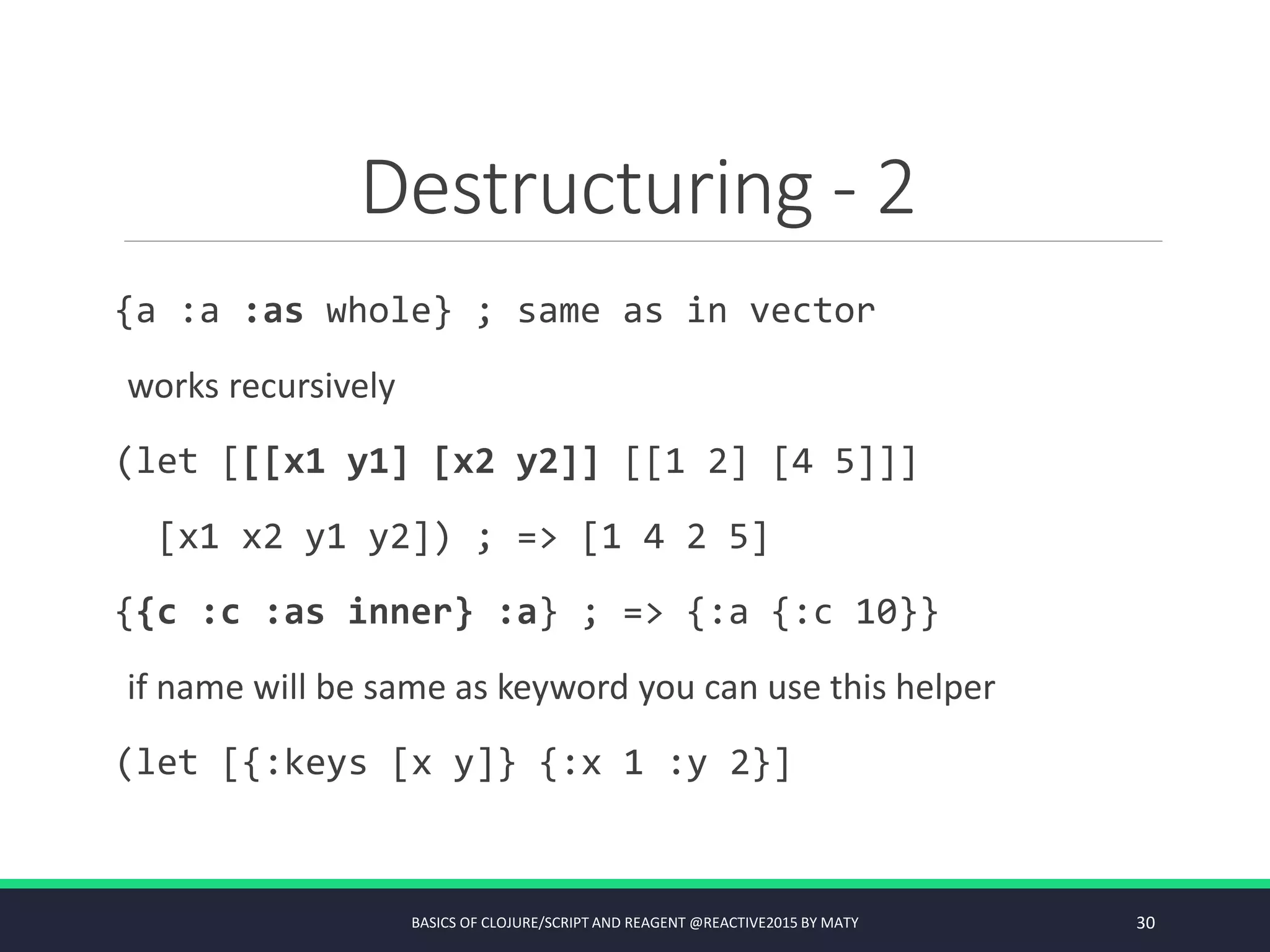 Destructuring - 2
{a :a :as whole} ; same as in vector
works recursively
(let [[[x1 y1] [x2 y2]] [[1 2] [4 5]]]
[x1 x2 y1 y2]) ; => [1 4 2 5]
{{c :c :as inner} :a} ; => {:a {:c 10}}
if name will be same as keyword you can use this helper
(let [{:keys [x y]} {:x 1 :y 2}]
BASICS OF CLOJURE/SCRIPT AND REAGENT @REACTIVE2015 BY MATY 30
 