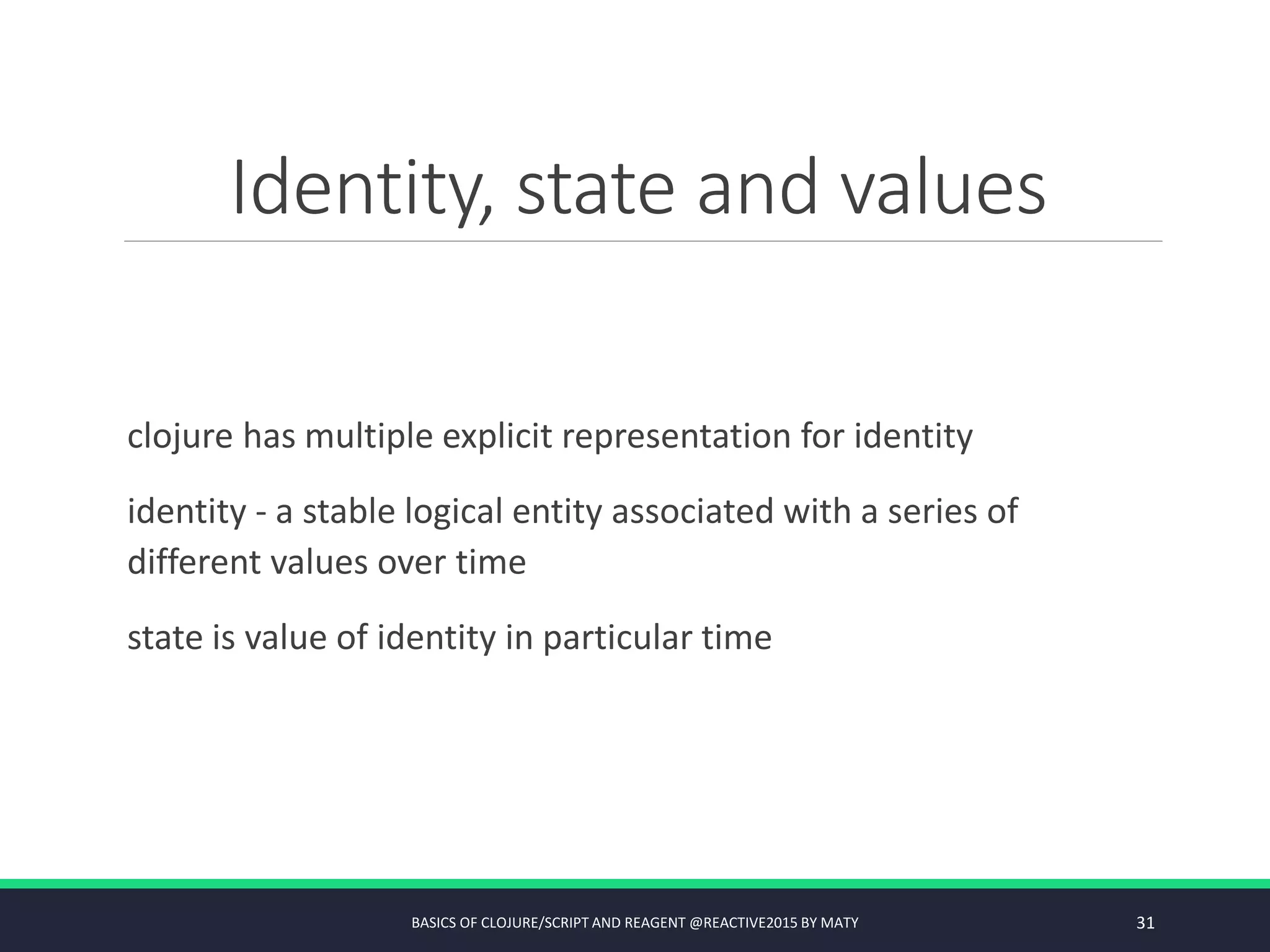 Identity, state and values
clojure has multiple explicit representation for identity
identity - a stable logical entity associated with a series of
different values over time
state is value of identity in particular time
BASICS OF CLOJURE/SCRIPT AND REAGENT @REACTIVE2015 BY MATY 31
 
