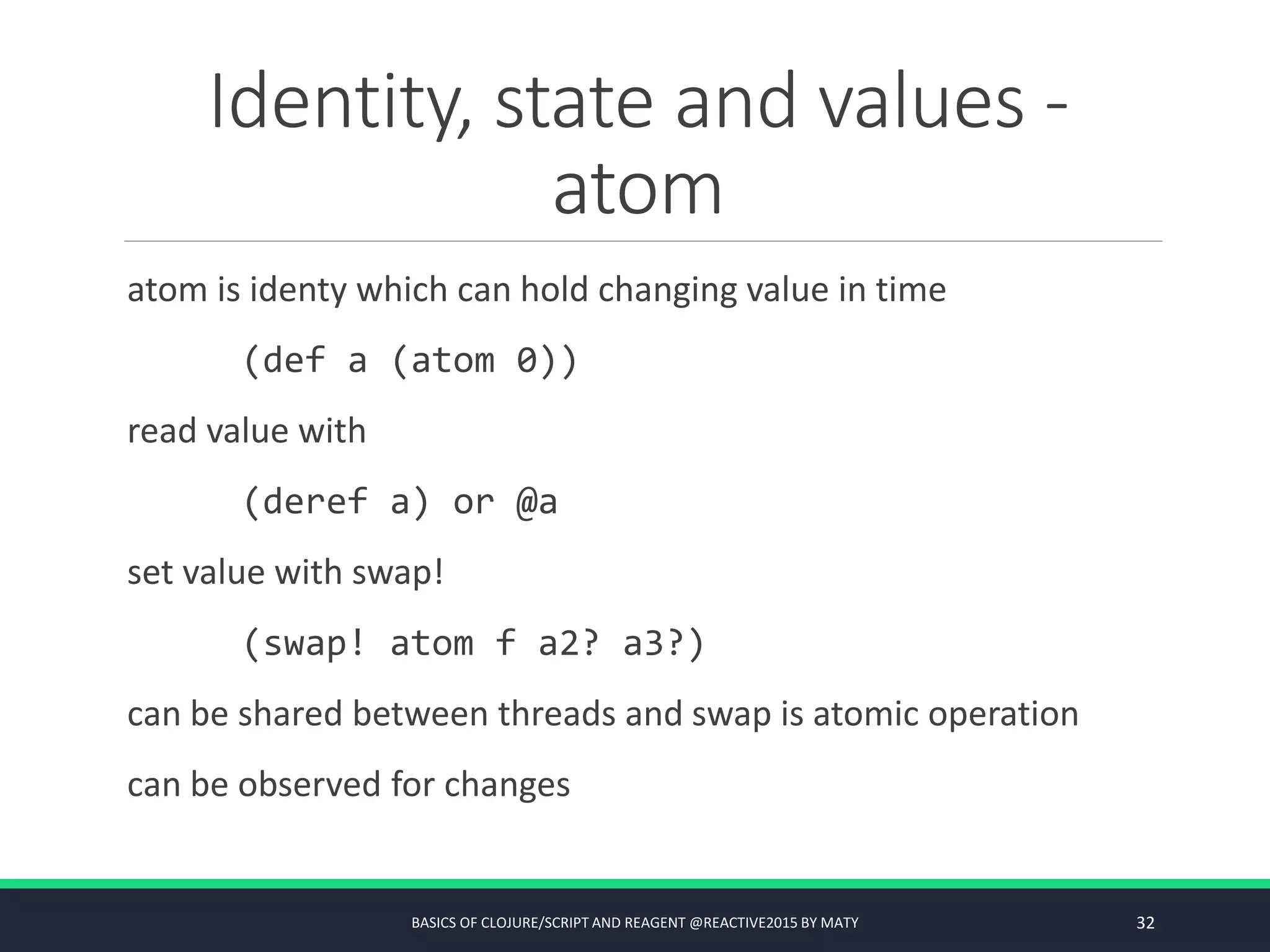 Identity, state and values -
atom
atom is identy which can hold changing value in time
(def a (atom 0))
read value with
(deref a) or @a
set value with swap!
(swap! atom f a2? a3?)
can be shared between threads and swap is atomic operation
can be observed for changes
BASICS OF CLOJURE/SCRIPT AND REAGENT @REACTIVE2015 BY MATY 32
 