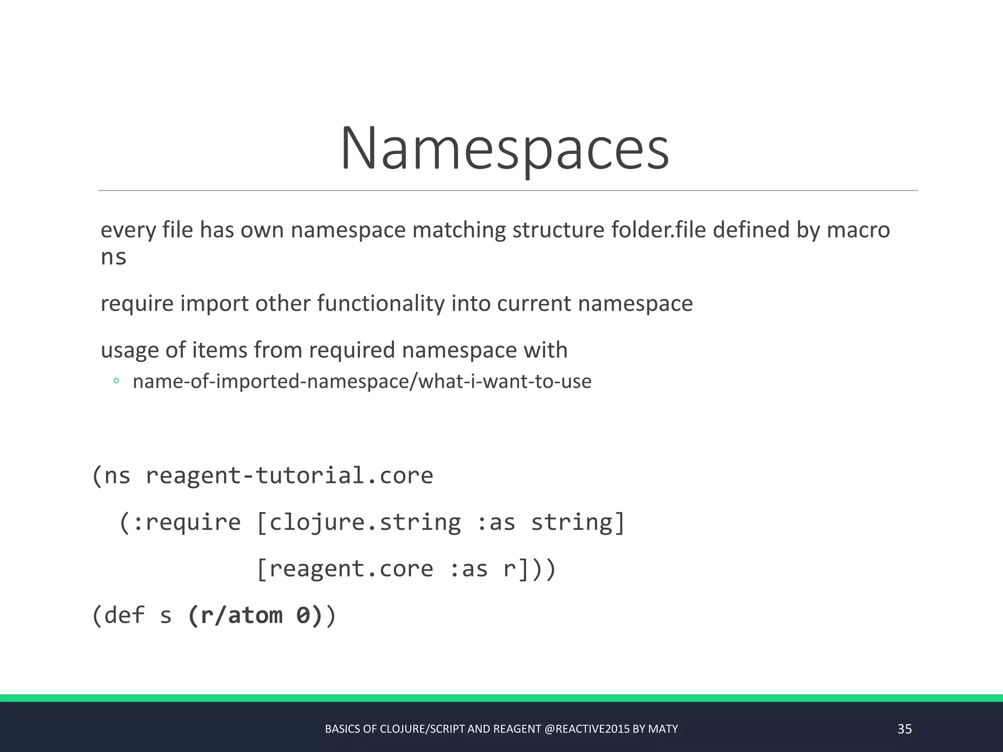 Namespaces
every file has own namespace matching structure folder.file defined by macro
ns
require import other functionality into current namespace
usage of items from required namespace with
◦ name-of-imported-namespace/what-i-want-to-use
(ns reagent-tutorial.core
(:require [clojure.string :as string]
[reagent.core :as r]))
(def s (r/atom 0))
BASICS OF CLOJURE/SCRIPT AND REAGENT @REACTIVE2015 BY MATY 35
 