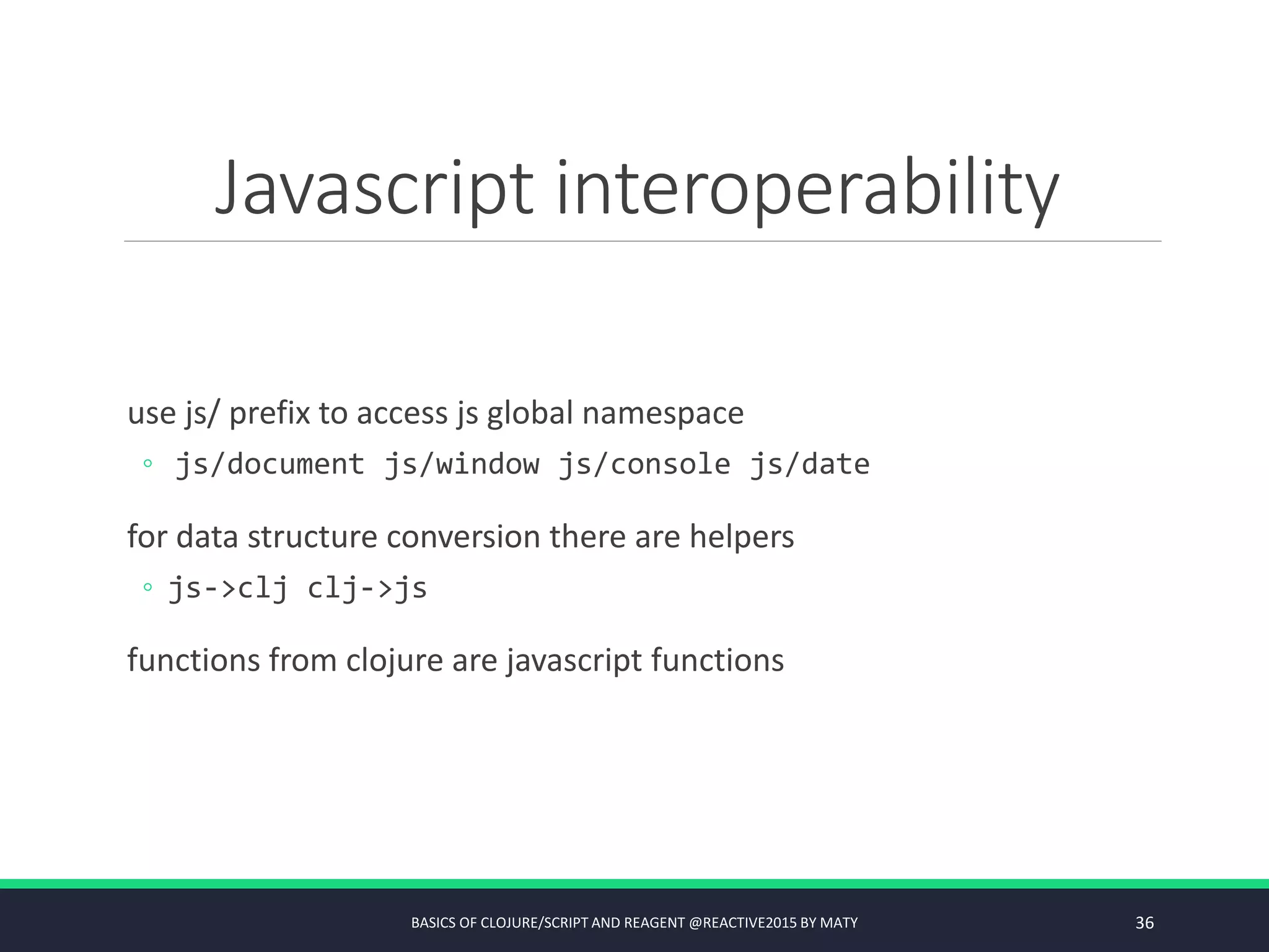 Javascript interoperability
use js/ prefix to access js global namespace
◦ js/document js/window js/console js/date
for data structure conversion there are helpers
◦ js->clj clj->js
functions from clojure are javascript functions
BASICS OF CLOJURE/SCRIPT AND REAGENT @REACTIVE2015 BY MATY 36
 