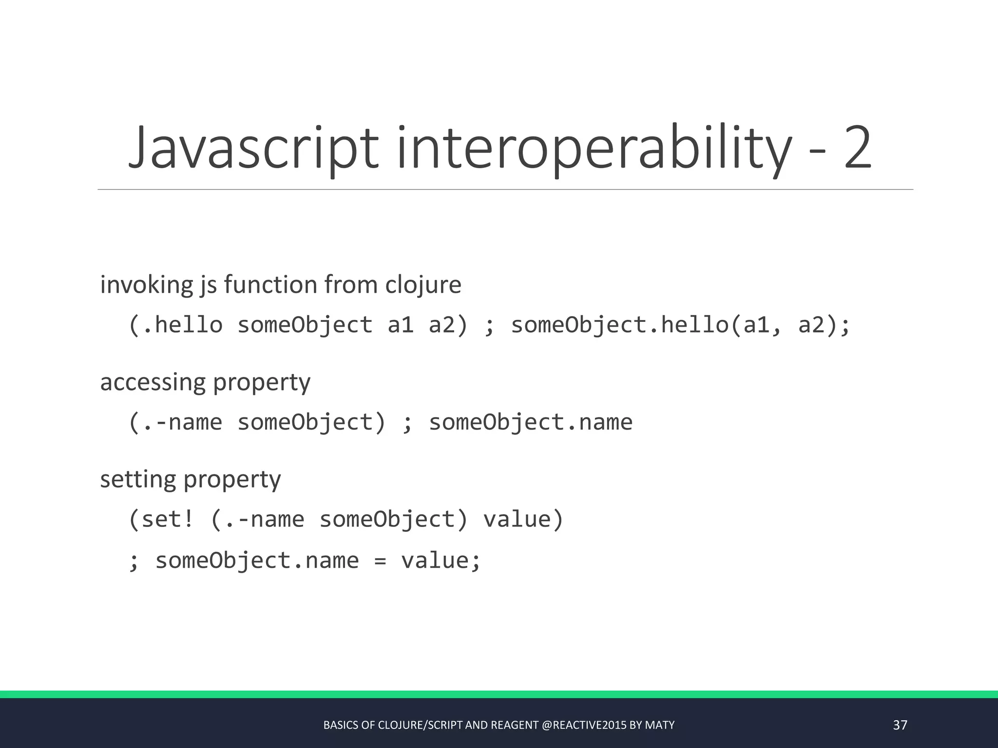 Javascript interoperability - 2
invoking js function from clojure
(.hello someObject a1 a2) ; someObject.hello(a1, a2);
accessing property
(.-name someObject) ; someObject.name
setting property
(set! (.-name someObject) value)
; someObject.name = value;
BASICS OF CLOJURE/SCRIPT AND REAGENT @REACTIVE2015 BY MATY 37
 