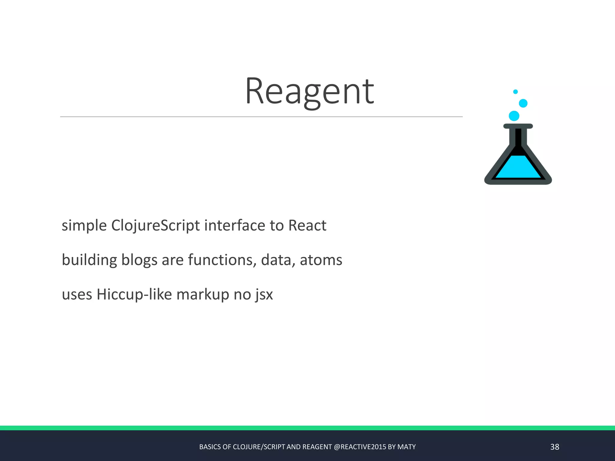 Reagent
simple ClojureScript interface to React
building blogs are functions, data, atoms
uses Hiccup-like markup no jsx
BASICS OF CLOJURE/SCRIPT AND REAGENT @REACTIVE2015 BY MATY 38
 