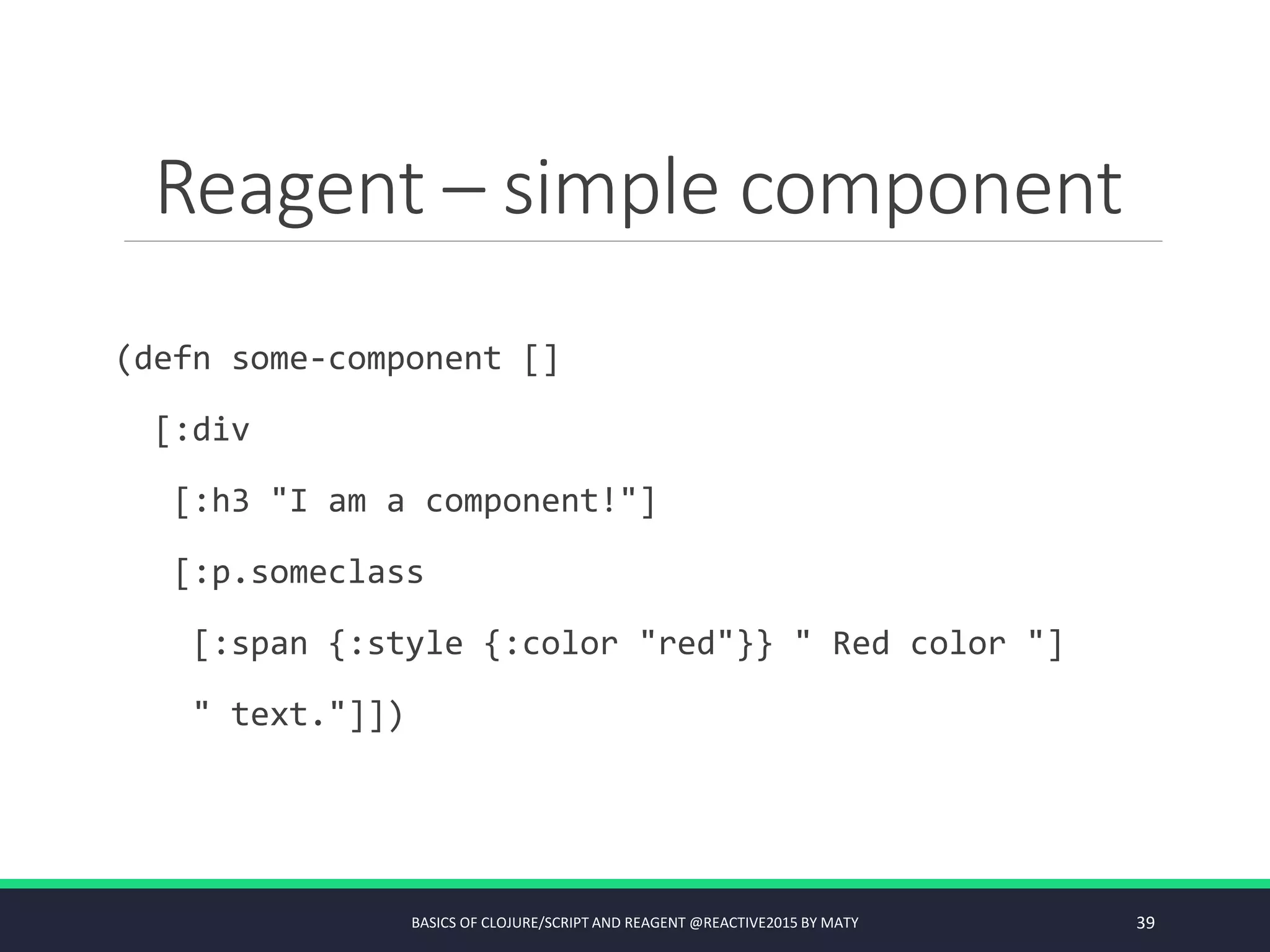 Reagent – simple component
(defn some-component []
[:div
[:h3 "I am a component!"]
[:p.someclass
[:span {:style {:color "red"}} " Red color "]
" text."]])
BASICS OF CLOJURE/SCRIPT AND REAGENT @REACTIVE2015 BY MATY 39
 