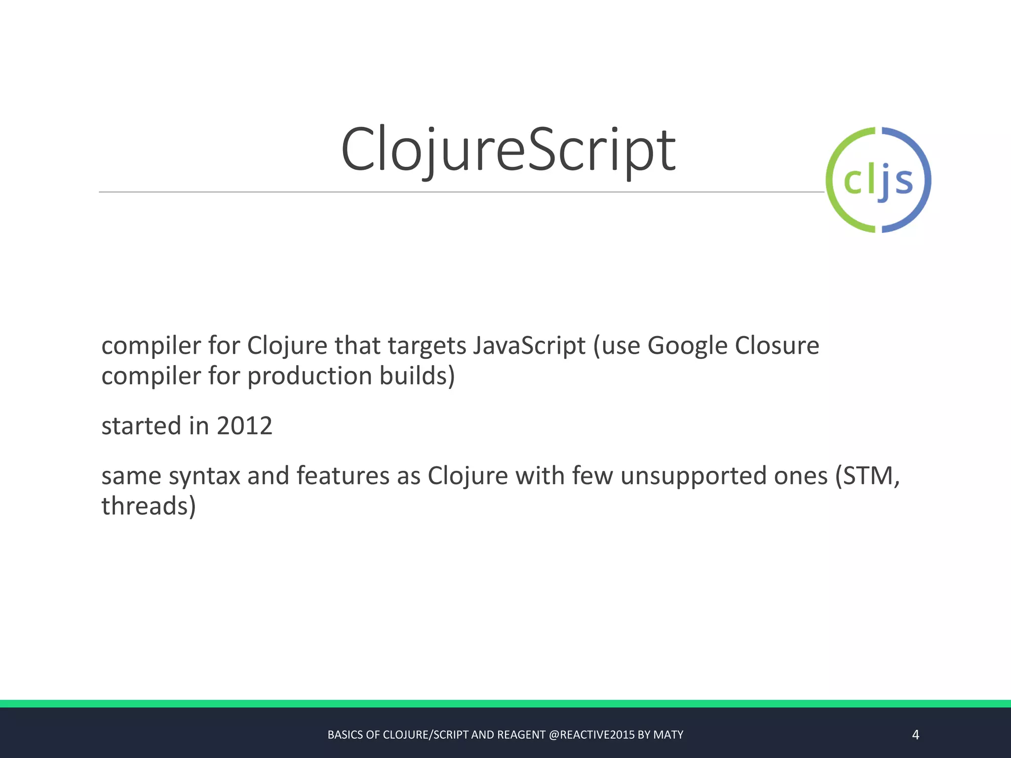 ClojureScript
compiler for Clojure that targets JavaScript (use Google Closure
compiler for production builds)
started in 2012
same syntax and features as Clojure with few unsupported ones (STM,
threads)
BASICS OF CLOJURE/SCRIPT AND REAGENT @REACTIVE2015 BY MATY 4
 